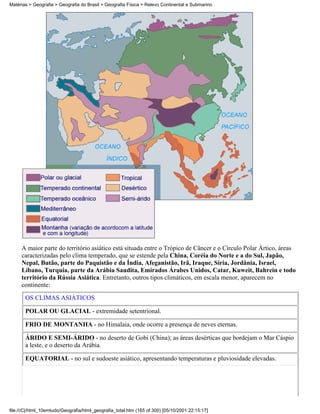 Matérias > Geografia > Geografia do Brasil > Geografia Física > Relevo Continental e Submarino




     A maior parte do território asiático está situada entre o Trópico de Câncer e o Círculo Polar Ártico, áreas
     caracterizadas pelo clima temperado, que se estende pela China, Coréia do Norte e a do Sul, Japão,
     Nepal, Butão, parte do Paquistão e da Índia, Afeganistão, Irã, Iraque, Síria, Jordânia, Israel,
     Líbano, Turquia, parte da Arábia Saudita, Emirados Árabes Unidos, Catar, Kuweit, Bahrein e todo
     território da Rússia Asiática. Entretanto, outros tipos climáticos, em escala menor, aparecem no
     continente:
       OS CLIMAS ASIÁTICOS

       POLAR OU GLACIAL - extremidade setentrional.

       FRIO DE MONTANHA - no Himalaia, onde ocorre a presença de neves eternas.

       ÁRIDO E SEMI-ÁRIDO - no deserto de Gobi (China); as áreas desérticas que bordejam o Mar Cáspio
       a leste, e o deserto da Arábia.

       EQUATORIAL - no sul e sudoeste asiático, apresentando temperaturas e pluviosidade elevadas.




file:///C|/html_10emtudo/Geografia/html_geografia_total.htm (165 of 300) [05/10/2001 22:15:17]
 