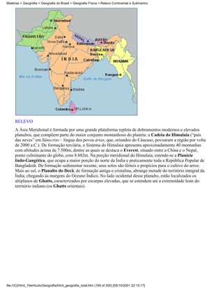 Matérias > Geografia > Geografia do Brasil > Geografia Física > Relevo Continental e Submarino




     RELEVO
     A Ásia Meridional é formada por uma grande plataforma repleta de dobramentos modernos e elevados
     planaltos, que compõem parte do maior conjunto montanhoso do planeta: a Cadeia do Himalaia (“país
     das neves” em Sânscrito – língua dos povos árias, que, oriundos do Cáucaso, povoaram a região por volta
     de 2000 a.C.). De formação terciária, o Sistema do Himalaia apresenta aproximadamente 40 montanhas
     com altitudes acima de 7.500m, dentre as quais se destaca o Everest, situado entre a China e o Nepal,
     ponto culminante do globo, com 8.882m. Na porção meridional do Himalaia, estende-se a Planície
     Indo-Gangética, que ocupa a maior porção do norte da Índia e praticamente toda a República Popular de
     Bangladesh. De formação sedimentar recente, seus solos são férteis e propícios para o cultivo do arroz.
     Mais ao sul, o Planalto do Decã, de formação antiga e cristalina, abrange metade do território integral da
     Índia, chegando às margens do Oceano Índico. No lado ocidental desse planalto, estão localizados os
     altiplanos de Ghatts, caracterizados por escarpas elevadas, que se estendem até a extremidade leste do
     território indiano (os Ghatts orientais).




file:///C|/html_10emtudo/Geografia/html_geografia_total.htm (169 of 300) [05/10/2001 22:15:17]
 