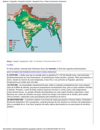 Matérias > Geografia > Geografia do Brasil > Geografia Física > Relevo Continental e Submarino




     Matérias > Geografia > Geografia Geral > ÁSIA > Ásia Meridional: O Subcontinente Indiano: 36_2-12

     CLIMA
     O clima indiano, marcado pelo fenômeno único das monções, é fruto das seguintes determinações:
      OS FATORES DETERMINANTES DO CLIMA INDIANO
      LATITUDE - a Índia, país que se estende entre os paralelos 8º e 34º de latitude norte, está localizada
      predominantemente na zona intertropical. Aí predominam climas úmidos e quentes. Mais precisamente, o
      norte, situado no interior da zona temperada, é mais frio; o sul, próximo ao Equador, apresenta
      temperaturas em média mais elevadas.
      ALTITUDE - na extremidade setentrional do país, onde os conjuntos montanhosos por vezes atingem
      mais de 8.000m de altitude, prevalecem temperaturas extremamente frias, para as quais também contribui
      a latitude. Portanto, o norte da Índia conhece rigorosos invernos e verões curtos com temperaturas
      relativamente baixas. As grandes altitudes desempenham um outro papel climático importante: criam
      barreiras aos ventos de monções nas quais entram em choque com massas de ar úmidas, provocando
      chuvas frontais, conhecidas como precipitações pluviométricas de relevo.
      MARITIMIDADE - o território indiano é em forma de cunha que penetra o Oceano Índico, formando a
      Península Industânica. Por conseguinte, a grande presença do mar ameniza os extremos da temperatura e
      eleva a umidade do ar. Esse fator, propicia elevados índices pluviométricos na maior parte do território
      indiano.




file:///C|/html_10emtudo/Geografia/html_geografia_total.htm (170 of 300) [05/10/2001 22:15:17]
 