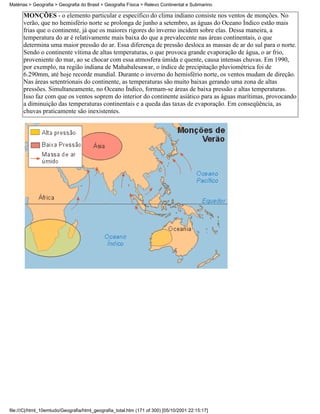 Matérias > Geografia > Geografia do Brasil > Geografia Física > Relevo Continental e Submarino

      MONÇÕES - o elemento particular e específico do clima indiano consiste nos ventos de monções. No
      verão, que no hemisfério norte se prolonga de junho a setembro, as águas do Oceano Índico estão mais
      frias que o continente, já que os maiores rigores do inverno incidem sobre elas. Dessa maneira, a
      temperatura do ar é relativamente mais baixa do que a prevalecente nas áreas continentais, o que
      determina uma maior pressão do ar. Essa diferença de pressão desloca as massas de ar do sul para o norte.
      Sendo o continente vítima de altas temperaturas, o que provoca grande evaporação de água, o ar frio,
      proveniente do mar, ao se chocar com essa atmosfera úmida e quente, causa intensas chuvas. Em 1990,
      por exemplo, na região indiana de Mahabalesawar, o índice de precipitação pluviométrica foi de
      6.290mm, até hoje recorde mundial. Durante o inverno do hemisfério norte, os ventos mudam de direção.
      Nas áreas setentrionais do continente, as temperaturas são muito baixas gerando uma zona de altas
      pressões. Simultaneamente, no Oceano Índico, formam-se áreas de baixa pressão e altas temperaturas.
      Isso faz com que os ventos soprem do interior do continente asiático para as águas marítimas, provocando
      a diminuição das temperaturas continentais e a queda das taxas de evaporação. Em conseqüência, as
      chuvas praticamente são inexistentes.




file:///C|/html_10emtudo/Geografia/html_geografia_total.htm (171 of 300) [05/10/2001 22:15:17]
 