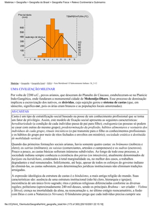 Matérias > Geografia > Geografia do Brasil > Geografia Física > Relevo Continental e Submarino




     Matérias > Geografia > Geografia Geral > ÁSIA > Ásia Meridional: O Subcontinente Indiano: 36_3-12

     UMA CIVILIZAÇÃO MILENAR
     Por volta de 2200 a.C., povos arianos, que desceram do Planalto do Cáucaso, estabeleceram-se na Planície
     Indo-Gangética, onde fundaram a monumental cidade de Mohendjo-Dharo. Esse processo de dominação
     implicou a escravização dos nativos, os drávidas, cuja sujeição gerou o sistema de castas (que, em
     sânscrito, significa cor, pois os árias eram brancos e as populações locais amorenadas).
      AS CASTAS
      Casta é um tipo de estratificação social baseado na posse de um conhecimento profissional que se torna
      um fator de privilégio. Assim, este modelo de fixação social apresenta as seguintes características:
      hereditariedade (a condição de cada indivíduo passa de pai para filho); endogamia (as pessoas só podem
      se casar com outras do mesmo grupo); predeterminação da profissão, hábitos alimentares e vestuário dos
      indivíduos de cada grupo; rituais iniciáticos (o pai transmite para o filho os conhecimentos profissionais
      e os hábitos do grupo por meio de ritos fechados e envoltos em mistério); sociedade estática e destituída
      de mobilidade vertical.
      Quando das primeiras formações sociais arianas, havia somente quatro castas: os brâmanes (nobreza e
      clero); os xatrias (militares); os vaixias (comerciantes, artesãos e camponeses) e os sudras (escravos).
      Pouco a pouco, as castas básicas sofreram inúmeras subdivisões. Ao longo de todo esse processo, a
      sociedade indiana sempre conheceu a existência dos párias (os intocáveis), atualmente denominados de
      harijans ou haridchans, condenados à total marginalidade ou, no melhor dos casos, a trabalhos
      degradantes e mal remunerados. Infelizmente, até hoje, apesar de todos os esforços do governo indiano
      de eliminá-las, as castas subsistem, pois determinações jurídicas institucionais não eliminam tradições
      arraigadas.
      A expressão ideológica da estrutura de castas é o hinduísmo, a mais antiga religião do mundo. Suas
      características são: ausência de uma estrutura institucional (não há clero, hierarquia e igrejas);
      inexistência de um único livro sagrado; ritos e práticas religiosas diferenciadas conforme as diversas
      regiões; politeísmo (aproximadamente 240 mil deuses, sendo os principais Brahma – ser criador – Vishnu
      e Shiva); crença na imortalidade da alma, na reencarnação e, no último estágio reencarnatório, a fusão
      com Deus e com a Natureza (o Nirvana). O hinduísmo prega que cada indivíduo precisa cumprir seu


file:///C|/html_10emtudo/Geografia/html_geografia_total.htm (173 of 300) [05/10/2001 22:15:18]
 
