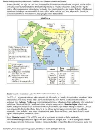 Matérias > Geografia > Geografia do Brasil > Geografia Física > Relevo Continental e Submarino

      karma (destino), ou seja, em cada uma de suas vidas faz-se necessário enfrentar e superar os obstáculos
      existenciais até a plena sabedoria. Elemento importante da religião hinduísta é a obediência e rígidas
      regras relacionadas com a alimentação, vestuário, ritos e peregrinações. Até os dias de hoje, o hinduísmo
      vem contribuindo para a manutenção de uma ordem social estática, pois seus adeptos são favoráveis,
      como fundamento da postura moral, à resignação diante da realidade.




     Matérias > Geografia > Geografia Geral > ÁSIA > Ásia Meridional: O Subcontinente Indiano: 36_4-12

     Em 327 a.C., tropas macedônias, sob o comando de Alexandre, o Grande, deram início a invasão da Índia,
     interrompida pela morte de seu líder. Aproximadamente 50 anos depois, o subcontinente indiano é
     unificado pelo Reino de Asoka, que momentaneamente impõe o budismo, logo suplantado pelo hinduísmo
     tradicional. No século IV d.C., a cultura indiana atinge o apogeu sob a Dinastia Gupta, três séculos
     depois, as regiões ocidentais da Índia são invadidas pelos árabes, que trazem a religião islâmica. Um dos
     mais importantes fatores da difusão da nova fé é o fato de que os segmentos menos privilegiados da
     população viram no Islão - que prega a igualdade de todos diante de Deus – uma forma de se livrar da
     rigidez e injustiças do sistema de castas.
     Sob a Dinastia Mogul (1526 a 1707), teve início a presença ocidental na Índia, motivada
     fundalmentamente pela busca de especiarias para o mercado europeu. Em 1510, os portugueses tomam
     Goa. Sucessivamente, holandeses, franceses e ingleses fundam companhias de comércio com a Índia. Em


file:///C|/html_10emtudo/Geografia/html_geografia_total.htm (174 of 300) [05/10/2001 22:15:18]
 
