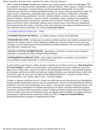Matérias > Geografia > Geografia do Brasil > Geografia Física > Relevo Continental e Submarino

     1690, a cidade de Calcutá é fundada pelos ingleses, que, durante a guerra européia dos sete anos (1756 –
     63), expulsam os franceses da área, consolidando o domínio britânico. Pouco a pouco, os súditos do Reino
     Unido foram controlando a economia indiana, que foi praticamente desmantelada. O setor têxtil
     tradicional, que dificultava a entrada da produção britânica, foi a maior vítima do imperialismo inglês. No
     aspecto social, o campesinato, prejudicado pela criação de uma agricultura voltada para a exportação,
     sofreu empobrecimento generalizado. Em todo o território indiano, as rendas caíram e o desemprego
     tornou-se endêmico. Além disso, o governo indiano era obrigado a pagar as despesas das companhias
     britânicas que operavam em seu território. Seguindo à risca o lema de “dividir para reinar”, os ingleses
     jogavam as diversas etnias e identidades religiosas umas contra as outras. Essas táticas de manipulação
     provocaram dezenas de levantes e explosões sociais, tanto regionais como algumas de âmbito nacional. A
     mais importante dessas insurreições foi a famosa Guerra dos Cipayos.
       A GUERRA DOS CIPAYOS (1857 – 1858)

       O TERMO CIPAYOS SIGNIFICA - os soldados indianos a serviço da Grã-Bretanha.

       INÍCIO DO LEVANTE - reivindicação de melhores condições salariais e de trabalho juntamente com
       protestos dos militares nativos contra a adoção de medidas que violavam costumes locais, como, por
       exemplo, o uso de banha de porco (animal proibido pela religião hinduísta) e de vaca (animal sagrado)
       para lubrificar a munição dos fuzis.

       ALIANÇA CONTRA OS BRITÂNICOS - muçulmanos e hinduístas se uniram contra os ingleses,
       propondo a restauração do Império Mongol (Dinastia Mugal).

       CONSEQÜÊNCIAS DO LEVANTE - tropas inglesas reprimiram a insurreição, o que permitiu à
       Coroa britânica assumir diretamente o controle do governo.

     A partir da Guerra dos Cipayos, a Índia, elevada à condição de Vice-Reino, tornou-se a “mais bela pérola
     da Coroa britânica”: milhares de jovens ingleses, após concluírem seus cursos acadêmicos, passavam
     alguns anos na Índia, onde, a serviço do Exército e da Administração coloniais, viviam principescamente;
     por toda parte, proliferavam clubes reservados aos cidadãos britânicos, que neles praticavam o golfe entre
     intermitentes goles de chá ou gin. Os súditos de Sua Majestade Britânica – na época, a Rainha Vitória –
     haviam descoberto o seu “paraíso sobre a Terra”: o território indiano.
     Contudo, os ingleses cometeram um erro: criaram um sofisticado sistema educacional com a finalidade de
     preparar quadros administrativos locais, mas que, paralelamente, formou uma elite intelectual de altíssima
     qualidade e, mais que tudo, familiarizada com a cultura e o pensamento europeus. Progressivamente, esses
     jovens intelectuais, admiradores do Ocidente mas desejosos de afastar a presença imperialista européia,
     começaram a professar ideais nacionalistas. Jamais os ingleses poderiam imaginar que essa intelligentsia
     (termo de origem russa, hoje universalmente usada, que significa intelectualidade com projetos políticos),
     aparentemente colaboracionista, acabaria por fundar, em 1885, o Congresso Nacional Indiano,
     agremiação partidária que pregava a independência da Índia.




file:///C|/html_10emtudo/Geografia/html_geografia_total.htm (175 of 300) [05/10/2001 22:15:18]
 
