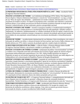Matérias > Geografia > Geografia do Brasil > Geografia Física > Relevo Continental e Submarino



     Matérias > Geografia > Geografia Geral > ÁSIA > Ásia Meridional: O Subcontinente Indiano: 36_6-12

      OS PRINCIPAIS EVENTOS E PROCESSOS DA ÍNDIA CONTEMPORÂNEA
      O PRIMEIRO-MINISTRO DA ÍNDIA PÓS-INDEPENDÊNCIA (1947 – 1966) - Jawaharlal Nehru
      (Congresso Nacional Indiano).
      POLÍTICA EXTERNA DE NEHRU - na Conferência de Bandung (1955), Nehru, Tito (Iugoslávia),
      Nasser (Egito) e Sukarno (Indonésia) formularam o conceito de “terceiromundismo”, ou seja, a criação
      de um “bloco de nações não-alinhadas”, eqüidistantes do mundo ocidental, liderado pelos EUA, e do
      socialismo de modelo soviético. Os objetivos da proposta eram: consolidar uma soberania e autonomia
      políticas plenas e levar adiante um processo de desenvolvimento econômico baseado na noção de que
      somente a industrialização, de base estatizante, geraria a prosperidade nacional.
      POLÍTICA INTERNA DE NEHRU - incentivo à pesquisa científica e à modernização tecnológica;
      projetos educacionais visando promover a escolarização básica de toda população; subsídios estatais à
      implantação de indústrias, fundalmentamente as voltadas à produção de bens de capital; criação de uma
      moderna infraestrutura econômica (energia e transportes); aumento da produção agrícola para atender às
      necessidades de uma população caracterizada por um crescimento desordenado e extraordinariamente
      rápido.
      ÊXITOS DE NEHRU - reconhecimento internacional de sua liderança; feitos tecnológicos, tais como a
      colocação de satélites em órbita e o desenvolvimento da física nuclear, que levaria a Índia a detonar uma
      bomba atômica em 1974; relativo aumento da produção agrícola e ampla criação de indústrias.
      O SEGUNDO GOVERNANTE DA ÍNDIA - a filha de Nehru, a Primeira-Ministra Indira Gandhi
      (Congresso Nacional Indiano), cujo primeiro mandato se prolongou de 1966 a 1977.
      POLÍTICA EXTERNA DE INDIRA GANDHI - continuação da política “terceiromundista” de Nehru
      e conflitos com o Paquistão motivados pelo domínio da Caxemira (região indiana de maioria religiosa
      muçulmana ambicionada pelos paquistaneses). Em 1981, Indira Gandhi desfechou um ataque ao
      Paquistão em apoio ao movimento separatista da província do Paquistão Oriental, que então adquiriu sua
      independência sob a denominação de República Popular da Bengala (Bangladesh).
      POLÍTICA INTERNA DE INDIRA GANDHI - campanha de esterilização em massa da população
      masculina visando diminuir o crescimento demográfico; apesar de seu discurso nacionalista e populista, a
      Primeira-Ministra levou adiante uma tímida liberalização econômica, aceitando algumas diretrizes do
      Fundo Monetário Internacional (FMI) e do Banco Mundial. Isso desagradou a todos os segmentos
      sociais: as camadas populares tiveram seus rendimentos diminuídos e os setores empresariais,
      principalmente os ligados ao capital estrangeiro, passaram a exigir mais concessões.
      A ÍNDIA DE INDIRA GANDHI CONHECE PROBLEMAS - o relativo fracasso da política de
      esterilização; diminuição do crescimento econômico em função da “crise do petróleo” do início dos anos
      70, exportações de bens industriais abaixo dos índices projetados pelo governo.
      ELEIÇÕES DE MARÇO DE 1977 - o Congresso Nacional Indiano é esmagadoramente derrotado por
      uma coligação entre três partidos de oposição: o Bharatiya Janata (de orientação hinduísta e
      nacionalista), Partido Socialista e o Congresso pela Democracia, representante da casta dos “intocáveis”.
      TERCEIRO GOVERNO INDIANO (1977 – 1980) - encabeçado pelo Primeiro-Ministro Morarji
      Desai, que em nada alterou a política externa de não-alinhamento e foi incapaz de cumprir suas
      promessas de melhorias econômicas e pleno emprego. Uma cisão na maioria governista forçou a
      convocação de eleições, as quais reconduziram Indira Gandhi ao poder.




file:///C|/html_10emtudo/Geografia/html_geografia_total.htm (177 of 300) [05/10/2001 22:15:18]
 