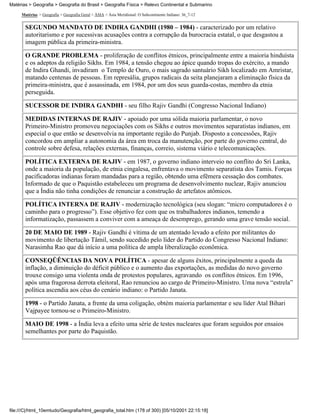 Matérias > Geografia > Geografia do Brasil > Geografia Física > Relevo Continental e Submarino

     Matérias > Geografia > Geografia Geral > ÁSIA > Ásia Meridional: O Subcontinente Indiano: 36_7-12


       SEGUNDO MANDATO DE INDIRA GANDHI (1980 – 1984) - caracterizado por um relativo
       autoritarismo e por sucessivas acusações contra a corrupção da burocracia estatal, o que desgastou a
       imagem pública da primeira-ministra.

       O GRANDE PROBLEMA - proliferação de conflitos étnicos, principalmente entre a maioria hinduísta
       e os adeptos da religião Sikhs. Em 1984, a tensão chegou ao ápice quando tropas do exército, a mando
       de Indira Ghandi, invadiram o Templo de Ouro, o mais sagrado santuário Sikh localizado em Amristar,
       matando centenas de pessoas. Em represália, grupos radicais da seita planejaram a eliminação física da
       primeira-ministra, que é assassinada, em 1984, por um dos seus guarda-costas, membro da etnia
       perseguida.

       SUCESSOR DE INDIRA GANDHI - seu filho Rajiv Gandhi (Congresso Nacional Indiano)

       MEDIDAS INTERNAS DE RAJIV - apoiado por uma sólida maioria parlamentar, o novo
       Primeiro-Ministro promoveu negociações com os Sikhs e outros movimentos separatistas indianos, em
       especial o que então se desenvolvia na importante região do Punjab. Disposto a concessões, Rajiv
       concordou em ampliar a autonomia da área em troca da manutenção, por parte do governo central, do
       controle sobre defesa, relações externas, finanças, correio, sistema viário e telecomunicações.

       POLÍTICA EXTERNA DE RAJIV - em 1987, o governo indiano interveio no conflito do Sri Lanka,
       onde a maioria da população, de etnia cingalesa, enfrentava o movimento separatista dos Tamis. Forças
       pacificadoras indianas foram mandadas para a região, obtendo uma efêmera cessação dos combates.
       Informado de que o Paquistão estabeleceu um programa de desenvolvimento nuclear, Rajiv anunciou
       que a Índia não tinha condições de renunciar a construção de artefatos atômicos.

       POLÍTICA INTERNA DE RAJIV - modernização tecnológica (seu slogan: “micro computadores é o
       caminho para o progresso”). Esse objetivo fez com que os trabalhadores indianos, temendo a
       informatização, passassem a conviver com a ameaça de desemprego, gerando uma grave tensão social.

       20 DE MAIO DE 1989 - Rajiv Gandhi é vítima de um atentado levado a efeito por militantes do
       movimento de libertação Tâmil, sendo sucedido pelo líder do Partido do Congresso Nacional Indiano:
       Narasimha Rao que dá início a uma política de ampla liberalização econômica.

       CONSEQÜÊNCIAS DA NOVA POLÍTICA - apesar de alguns êxitos, principalmente a queda da
       inflação, a diminuição do déficit público e o aumento das exportações, as medidas do novo governo
       trouxe consigo uma violenta onda de protestos populares, agravando os conflitos étnicos. Em 1996,
       após uma fragorosa derrota eleitoral, Rao renunciou ao cargo de Primeiro-Ministro. Uma nova “estrela”
       política ascendia aos céus do cenário indiano: o Partido Janata.

       1998 - o Partido Janata, a frente da uma coligação, obtém maioria parlamentar e seu líder Atal Bihari
       Vajpayee tornou-se o Primeiro-Ministro.

       MAIO DE 1998 - a Índia leva a efeito uma série de testes nucleares que foram seguidos por ensaios
       semelhantes por parte do Paquistão.




file:///C|/html_10emtudo/Geografia/html_geografia_total.htm (178 of 300) [05/10/2001 22:15:18]
 