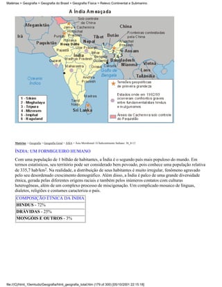 Matérias > Geografia > Geografia do Brasil > Geografia Física > Relevo Continental e Submarino




     Matérias > Geografia > Geografia Geral > ÁSIA > Ásia Meridional: O Subcontinente Indiano: 36_8-12

     ÍNDIA: UM FORMIGUEIRO HUMANO
     Com uma população de 1 bilhão de habitantes, a Índia é o segundo país mais populoso do mundo. Em
     termos estatísticos, seu território pode ser considerado bem povoado, pois conhece uma população relativa
     de 335,7 hab/km2. Na realidade, a distribuição de seus habitantes é muito irregular, fenômeno agravado
     pelo seu desordenado crescimento demográfico. Além disso, a Índia é palco de uma grande diversidade
     étnica, gerada pelas diferentes origens raciais e também pelos inúmeros contatos com culturas
     heterogêneas, além de um complexo processo de miscigenação. Um complicado mosaico de línguas,
     dialetos, religiões e costumes caracteriza o país.
      COMPOSIÇÃO ÉTNICA DA ÍNDIA
      HINDUS - 72%
      DRÁVIDAS - 25%
      MONGÓIS E OUTROS - 3%




file:///C|/html_10emtudo/Geografia/html_geografia_total.htm (179 of 300) [05/10/2001 22:15:18]
 
