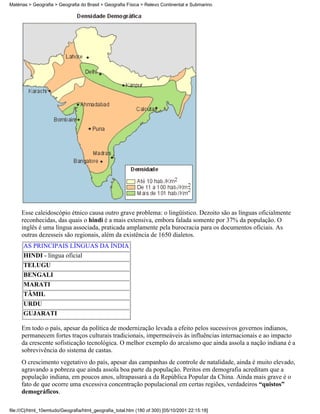 Matérias > Geografia > Geografia do Brasil > Geografia Física > Relevo Continental e Submarino




     Esse caleidoscópio étnico causa outro grave problema: o lingüístico. Dezoito são as línguas oficialmente
     reconhecidas, das quais o hindi é a mais extensiva, embora falada somente por 37% da população. O
     inglês é uma língua associada, praticada amplamente pela burocracia para os documentos oficiais. As
     outras dezesseis são regionais, além da existência de 1650 dialetos.
      AS PRINCIPAIS LÍNGUAS DA ÍNDIA
      HINDI - língua oficial
      TELUGU
      BENGALI
      MARATI
      TÂMIL
      URDU
      GUJARATI

     Em todo o país, apesar da política de modernização levada a efeito pelos sucessivos governos indianos,
     permanecem fortes traços culturais tradicionais, impermeáveis às influências internacionais e ao impacto
     da crescente sofisticação tecnológica. O melhor exemplo do arcaísmo que ainda assola a nação indiana é a
     sobrevivência do sistema de castas.
     O crescimento vegetativo do país, apesar das campanhas de controle de natalidade, ainda é muito elevado,
     agravando a pobreza que ainda assola boa parte da população. Peritos em demografia acreditam que a
     população indiana, em poucos anos, ultrapassará a da República Popular da China. Ainda mais grave é o
     fato de que ocorre uma excessiva concentração populacional em certas regiões, verdadeiros “quistos”
     demográficos.

file:///C|/html_10emtudo/Geografia/html_geografia_total.htm (180 of 300) [05/10/2001 22:15:18]
 