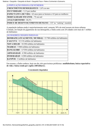 Matérias > Geografia > Geografia do Brasil > Geografia Física > Relevo Continental e Submarino

      A POPULAÇÃO INDIANA EM NÚMEROS
      CRESCIMENTO DEMOGRÁFICO - 1,6% ao ano
      FECUNDIDADE - 3,13 por mulher
      EXPECTATIVA DE VIDA - 62 anos para os homens e 63 para as mulheres
      MORTALIDADE INFANTIL - 72 em mil
      ANALFABETISMO - 44,2%
      ÍNDICE DE DESENVOLVIMENTO HUMANO - 132º no “ranking” mundial

     A população indiana ainda é majoritariamente rural: somente 30% do total moram em áreas urbanas.
     Contudo, em função do gigantismo de sua demografia, a Índia conta com 20 cidades com mais de 1 milhão
     de habitantes:
      AS MAIORES CIDADES INDIANAS
      BOMBAIM (ATUALMENTE, MUMBAI) - 15.700 milhões de habitantes
      CALCUTÁ - 12.118 milhões de habitantes
      NOVA DELHI - 10.298 milhões de habitantes
      MADRAS - 5.900 milhões de habitantes
      BANGALORE - 4.7250 milhões de habitantes
      AHMADABAD - 4.500 milhões de habitantes
      HYDERABAD - 4.200 milhões de habitantes
      KANPUR - 2 milhões de habitantes

     Em resumo, a Índia conhece, hoje em dia, três gravíssimos problemas: analfabetismo, baixa expectativa
     de vida e baixa renda per capita (440 dólares).




file:///C|/html_10emtudo/Geografia/html_geografia_total.htm (181 of 300) [05/10/2001 22:15:18]
 