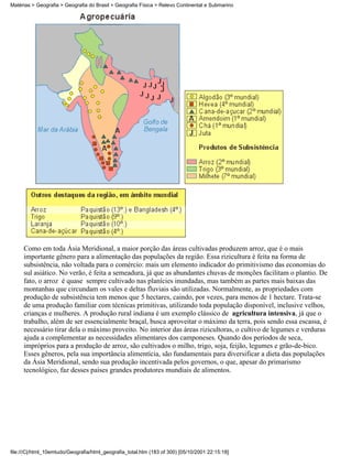 Matérias > Geografia > Geografia do Brasil > Geografia Física > Relevo Continental e Submarino




     Como em toda Ásia Meridional, a maior porção das áreas cultivadas produzem arroz, que é o mais
     importante gênero para a alimentação das populações da região. Essa rizicultura é feita na forma de
     subsistência, não voltada para o comércio: mais um elemento indicador do primitivismo das economias do
     sul asiático. No verão, é feita a semeadura, já que as abundantes chuvas de monções facilitam o plantio. De
     fato, o arroz é quase sempre cultivado nas planícies inundadas, mas também as partes mais baixas das
     montanhas que circundam os vales e deltas fluviais são utilizadas. Normalmente, as propriedades com
     produção de subsistência tem menos que 5 hectares, caindo, por vezes, para menos de 1 hectare. Trata-se
     de uma produção familiar com técnicas primitivas, utilizando toda população disponível, inclusive velhos,
     crianças e mulheres. A produção rural indiana é um exemplo clássico de agricultura intensiva, já que o
     trabalho, além de ser essencialmente braçal, busca aproveitar o máximo da terra, pois sendo essa escassa, é
     necessário tirar dela o máximo proveito. No interior das áreas rizicultoras, o cultivo de legumes e verduras
     ajuda a complementar as necessidades alimentares dos camponeses. Quando dos períodos de seca,
     impróprios para a produção de arroz, são cultivados o milho, trigo, soja, feijão, legumes e grão-de-bico.
     Esses gêneros, pela sua importância alimentícia, são fundamentais para diversificar a dieta das populações
     da Ásia Meridional, sendo sua produção incentivada pelos governos, o que, apesar do primarismo
     tecnológico, faz desses países grandes produtores mundiais de alimentos.




file:///C|/html_10emtudo/Geografia/html_geografia_total.htm (183 of 300) [05/10/2001 22:15:18]
 