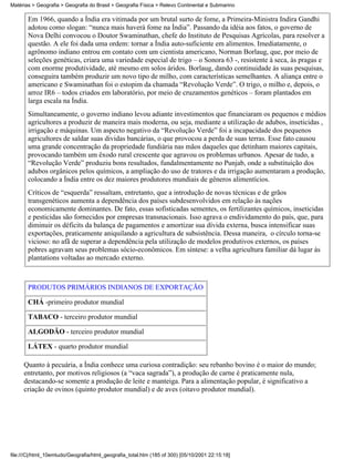 Matérias > Geografia > Geografia do Brasil > Geografia Física > Relevo Continental e Submarino

       Em 1966, quando a Índia era vitimada por um brutal surto de fome, a Primeira-Ministra Indira Gandhi
       adotou como slogan: “nunca mais haverá fome na Índia”. Passando da idéia aos fatos, o governo de
       Nova Delhi convocou o Doutor Swaminathan, chefe do Instituto de Pesquisas Agrícolas, para resolver a
       questão. A ele foi dada uma ordem: tornar a Índia auto-suficiente em alimentos. Imediatamente, o
       agrônomo indiano entrou em contato com um cientista americano, Norman Borlaug, que, por meio de
       seleções genéticas, criara uma variedade especial de trigo – o Sonora 63 -, resistente à seca, às pragas e
       com enorme produtividade, até mesmo em solos áridos. Borlaug, dando continuidade às suas pesquisas,
       conseguira também produzir um novo tipo de milho, com características semelhantes. A aliança entre o
       americano e Swaminathan foi o estopim da chamada “Revolução Verde”. O trigo, o milho e, depois, o
       arroz IR6 – todos criados em laboratório, por meio de cruzamentos genéticos – foram plantados em
       larga escala na Índia.
       Simultaneamente, o governo indiano levou adiante investimentos que financiaram os pequenos e médios
       agricultores a produzir de maneira mais moderna, ou seja, mediante a utilização de adubos, inseticidas ,
       irrigação e máquinas. Um aspecto negativo da “Revolução Verde” foi a incapacidade dos pequenos
       agricultores de saldar suas dividas bancárias, o que provocou a perda de suas terras. Esse fato causou
       uma grande concentração da propriedade fundiária nas mãos daqueles que detinham maiores capitais,
       provocando também um êxodo rural crescente que agravou os problemas urbanos. Apesar de tudo, a
       “Revolução Verde” produziu bons resultados, fundalmentamente no Punjab, onde a substituição dos
       adubos orgânicos pelos químicos, a ampliação do uso de tratores e da irrigação aumentaram a produção,
       colocando a Índia entre os dez maiores produtores mundiais de gêneros alimentícios.
       Críticos de “esquerda” ressaltam, entretanto, que a introdução de novas técnicas e de grãos
       transgenéticos aumenta a dependência dos países subdesenvolvidos em relação às nações
       economicamente dominantes. De fato, essas sofisticadas sementes, os fertilizantes químicos, inseticidas
       e pesticidas são fornecidos por empresas transnacionais. Isso agrava o endividamento do país, que, para
       diminuir os déficits da balança de pagamentos e amortizar sua dívida externa, busca intensificar suas
       exportações, praticamente aniquilando a agricultura de subsistência. Dessa maneira, o círculo torna-se
       vicioso: no afã de superar a dependência pela utilização de modelos produtivos externos, os países
       pobres agravam seus problemas sócio-econômicos. Em síntese: a velha agricultura familiar dá lugar às
       plantations voltadas ao mercado externo.



       PRODUTOS PRIMÁRIOS INDIANOS DE EXPORTAÇÃO

       CHÁ -primeiro produtor mundial

       TABACO - terceiro produtor mundial

       ALGODÃO - terceiro produtor mundial

       LÁTEX - quarto produtor mundial

     Quanto à pecuária, a Índia conhece uma curiosa contradição: seu rebanho bovino é o maior do mundo;
     entretanto, por motivos religiosos (a “vaca sagrada”), a produção de carne é praticamente nula,
     destacando-se somente a produção de leite e manteiga. Para a alimentação popular, é significativo a
     criação de ovinos (quinto produtor mundial) e de aves (oitavo produtor mundial).




file:///C|/html_10emtudo/Geografia/html_geografia_total.htm (185 of 300) [05/10/2001 22:15:18]
 