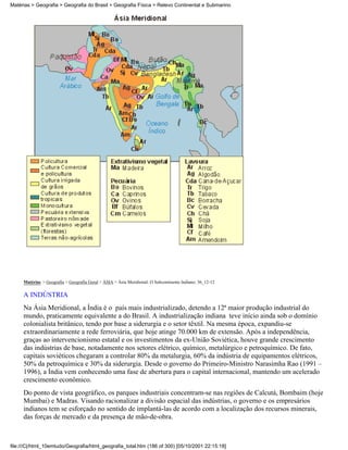 Matérias > Geografia > Geografia do Brasil > Geografia Física > Relevo Continental e Submarino




     Matérias > Geografia > Geografia Geral > ÁSIA > Ásia Meridional: O Subcontinente Indiano: 36_12-12

     A INDÚSTRIA
     Na Ásia Meridional, a Índia é o país mais industrializado, detendo a 12ª maior produção industrial do
     mundo, praticamente equivalente a do Brasil. A industrialização indiana teve início ainda sob o domínio
     colonialista britânico, tendo por base a siderurgia e o setor têxtil. Na mesma época, expandiu-se
     extraordinariamente a rede ferroviária, que hoje atinge 70.000 km de extensão. Após a independência,
     graças ao intervencionismo estatal e os investimentos da ex-União Soviética, houve grande crescimento
     das indústrias de base, notadamente nos setores elétrico, químico, metalúrgico e petroquímico. De fato,
     capitais soviéticos chegaram a controlar 80% da metalurgia, 60% da indústria de equipamentos elétricos,
     50% da petroquímica e 30% da siderurgia. Desde o governo do Primeiro-Ministro Narasimha Rao (1991 –
     1996), a Índia vem conhecendo uma fase de abertura para o capital internacional, mantendo um acelerado
     crescimento econômico.
     Do ponto de vista geográfico, os parques industriais concentram-se nas regiões de Calcutá, Bombaim (hoje
     Mumbai) e Madras. Visando racionalizar a divisão espacial das indústrias, o governo e os empresários
     indianos tem se esforçado no sentido de implantá-las de acordo com a localização dos recursos minerais,
     das forças de mercado e da presença de mão-de-obra.



file:///C|/html_10emtudo/Geografia/html_geografia_total.htm (186 of 300) [05/10/2001 22:15:18]
 