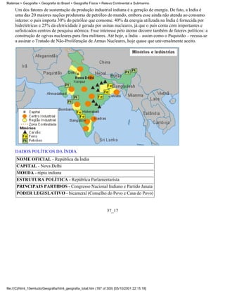 Matérias > Geografia > Geografia do Brasil > Geografia Física > Relevo Continental e Submarino

     Um dos fatores de sustentação da produção industrial indiana é a geração de energia. De fato, a Índia é
     uma das 20 maiores nações produtoras de petróleo do mundo, embora esse ainda não atenda ao consumo
     interno: o país importa 30% do petróleo que consome. 40% da energia utilizada na Índia é fornecida por
     hidrelétricas e 25% da eletricidade é gerada por usinas nucleares, já que o país conta com importantes e
     sofisticados centros de pesquisa atômica. Esse interesse pelo átomo decorre também de fatores políticos: a
     construção de ogivas nucleares para fins militares. Até hoje, a Índia – assim como o Paquistão – recusa-se
     a assinar o Tratado de Não-Proliferação de Armas Nucleares, hoje quase que universalmente aceito.




     DADOS POLÍTICOS DA ÍNDIA
      NOME OFICIAL - República da Índia
      CAPITAL - Nova Delhi
      MOEDA - rúpia indiana
      ESTRUTURA POLÍTICA - República Parlamentarista
      PRINCIPAIS PARTIDOS - Congresso Nacional Indiano e Partido Janata
      PODER LEGISLATIVO - bicameral (Conselho do Povo e Casa do Povo)


                                                                   37_17




file:///C|/html_10emtudo/Geografia/html_geografia_total.htm (187 of 300) [05/10/2001 22:15:18]
 