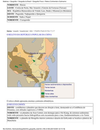 Matérias > Geografia > Geografia do Brasil > Geografia Física > Relevo Continental e Submarino

      NORDESTE - Rússia
      LESTE - Coréia do Norte, Mar Amarelo e Estreito de Formosa (Taiwan)
      SUL - República Democrática do Vietnã, Laos, Butão e Mianmá (ex-Birmânia)
      OESTE - Paquistão, Tadjiquistão e Quirguízia
      SUDOESTE - Índia e Nepal
      NOROESTE - Cazaquistão




     Matérias > Geografia > Geografia Geral > ÁSIA > A República Popular da China: 37_2-17

     O RELEVO DA REPÚBLICA POPULAR DA CHINA




     O relevo chinês apresenta enormes contrastes altimétricos.
      O RELEVO CHINÊS
      OESTE - cordilheiras e planaltos que descem em direção a leste, destacando-se a Cordilheira do
      Himalaia, com altitudes superiores a 4.000m
      NOROESTE - os planaltos da Ásia Central, com destaque para o Sin Kiang, de estrutura sedimentar,
      onde estão presentes bacias hidrográficas sem escoamento para o mar, fundamentalmente o rio Tarim
      NORDESTE - o planalto da Mongólia interior contorna o deserto de Gobi,onde se localiza a planície da
      Manchúria



file:///C|/html_10emtudo/Geografia/html_geografia_total.htm (189 of 300) [05/10/2001 22:15:18]
 