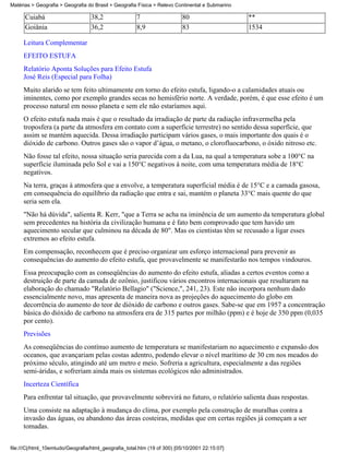 Matérias > Geografia > Geografia do Brasil > Geografia Física > Relevo Continental e Submarino

      Cuiabá                       38,2                7                  80                     **
      Goiânia                      36,2                8,9                83                     1534

     Leitura Complementar
     EFEITO ESTUFA
     Relatório Aponta Soluções para Efeito Estufa
     José Reis (Especial para Folha)
     Muito alarido se tem feito ultimamente em torno do efeito estufa, ligando-o a calamidades atuais ou
     iminentes, como por exemplo grandes secas no hemisfério norte. A verdade, porém, é que esse efeito é um
     processo natural em nosso planeta e sem ele não estaríamos aqui.
     O efeito estufa nada mais é que o resultado da irradiação de parte da radiação infravermelha pela
     troposfera (a parte da atmosfera em contato com a superfície terrestre) no sentido dessa superfície, que
     assim se mantém aquecida. Dessa irradiação participam vários gases, o mais importante dos quais é o
     dióxido de carbono. Outros gases são o vapor d’água, o metano, o clorofluocarbono, o óxido nitroso etc.
     Não fosse tal efeito, nossa situação seria parecida com a da Lua, na qual a temperatura sobe a 100°C na
     superfície iluminada pelo Sol e vai a 150°C negativos à noite, com uma temperatura média de 18°C
     negativos.
     Na terra, graças à atmosfera que a envolve, a temperatura superficial média é de 15°C e a camada gasosa,
     em consequência do equilíbrio da radiação que entra e sai, mantém o planeta 33°C mais quente do que
     seria sem ela.
     "Não há dúvida", salienta R. Kerr, "que a Terra se acha na iminência de um aumento da temperatura global
     sem precedentes na história da civilização humana e é fato bem comprovado que tem havido um
     aquecimento secular que culminou na década de 80". Mas os cientistas têm se recusado a ligar esses
     extremos ao efeito estufa.
     Em compensação, reconhecem que é preciso organizar um esforço internacional para prevenir as
     consequências do aumento do efeito estufa, que provavelmente se manifestarão nos tempos vindouros.
     Essa preocupação com as conseqüências do aumento do efeito estufa, aliadas a certos eventos como a
     destruição de parte da camada de ozônio, justificou vários encontros internacionais que resultaram na
     elaboração do chamado "Relatório Bellagio" ("Science,", 241, 23). Este não incorpora nenhum dado
     essencialmente novo, mas apresenta de maneira nova as projeções do aquecimento do globo em
     decorrência do aumento do teor de dióxido de carbono e outros gases. Sabe-se que em 1957 a concentração
     básica do dióxido de carbono na atmosfera era de 315 partes por milhão (ppm) e é hoje de 350 ppm (0,035
     por cento).
     Previsões
     As conseqüências do contínuo aumento de temperatura se manifestariam no aquecimento e expansão dos
     oceanos, que avançariam pelas costas adentro, podendo elevar o nível marítimo de 30 cm nos meados do
     próximo século, atingindo até um metro e meio. Sofreria a agricultura, especialmente a das regiões
     semi-áridas, e sofreriam ainda mais os sistemas ecológicos não administrados.
     Incerteza Científica
     Para enfrentar tal situação, que provavelmente sobrevirá no futuro, o relatório salienta duas respostas.
     Uma consiste na adaptação à mudança do clima, por exemplo pela construção de muralhas contra a
     invasão das águas, ou abandono das áreas costeiras, medidas que em certas regiões já começam a ser
     tomadas.


file:///C|/html_10emtudo/Geografia/html_geografia_total.htm (19 of 300) [05/10/2001 22:15:07]
 