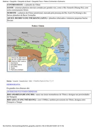 Matérias > Geografia > Geografia do Brasil > Geografia Física > Relevo Continental e Submarino

      CENTRO-OESTE - o planalto do Tibete
      LESTE - extensas planícies aluviais cortadas por grandes rios, como o Rio Amarelo (Huang Ho), com
      solos extremamente férteis
      SUDESTE - a planície da China setentrional, marcada pela presença do Rio Azul (Tsé-Kiang) e dos
      baixos planaltos da Bacia Vermelha
      AO SUL DO RIO YANG TSÉ-KIANG (AZUL) - planaltos rebaixados e inúmeras pequenas bacias
      fluviais




     Matérias > Geografia > Geografia Geral > ÁSIA > A República Popular da China: 37_3-17

     HIDROGRAFIA
     Os grandes rios chineses são:
      AS BACIAS FLUVIAIS CHINESAS
      RIO AMARELO (HUANG HO) - nasce nas áreas montanhosas do Tibete e deságua nas proximidades
      de Nanquim
      RIO AZUL (YANG TSÉ-KIANG) - com 5.500km, também proveniente do Tibete, deságua entre
      Nanquim e Xangai




file:///C|/html_10emtudo/Geografia/html_geografia_total.htm (190 of 300) [05/10/2001 22:15:18]
 