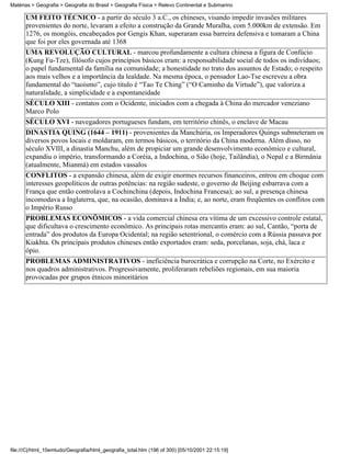 Matérias > Geografia > Geografia do Brasil > Geografia Física > Relevo Continental e Submarino

      UM FEITO TÉCNICO - a partir do século 3 a.C., os chineses, visando impedir invasões militares
      provenientes do norte, levaram a efeito a construção da Grande Muralha, com 5.000km de extensão. Em
      1276, os mongóis, encabeçados por Gengis Khan, superaram essa barreira defensiva e tomaram a China
      que foi por eles governada até 1368
      UMA REVOLUÇÃO CULTURAL - marcou profundamente a cultura chinesa a figura de Confúcio
      (Kung Fu-Tze), filósofo cujos princípios básicos eram: a responsabilidade social de todos os indivíduos;
      o papel fundamental da família na comunidade; a honestidade no trato dos assuntos de Estado; o respeito
      aos mais velhos e a importância da lealdade. Na mesma época, o pensador Lao-Tse escreveu a obra
      fundamental do “taoísmo”, cujo titulo é “Tao Te Ching” (“O Caminho da Virtude”), que valoriza a
      naturalidade, a simplicidade e a espontaneidade
      SÉCULO XIII - contatos com o Ocidente, iniciados com a chegada à China do mercador veneziano
      Marco Polo
      SÉCULO XVI - navegadores portugueses fundam, em território chinês, o enclave de Macau
      DINASTIA QUING (1644 – 1911) - provenientes da Manchúria, os Imperadores Quings submeteram os
      diversos povos locais e moldaram, em termos básicos, o território da China moderna. Além disso, no
      século XVIII, a dinastia Manchu, além de propiciar um grande desenvolvimento econômico e cultural,
      expandiu o império, transformando a Coréia, a Indochina, o Sião (hoje, Tailândia), o Nepal e a Birmânia
      (atualmente, Mianmá) em estados vassalos
      CONFLITOS - a expansão chinesa, além de exigir enormes recursos financeiros, entrou em choque com
      interesses geopolíticos de outras potências: na região sudeste, o governo de Beijing esbarrava com a
      França que então controlava a Cochinchina (depois, Indochina Francesa); ao sul, a presença chinesa
      incomodava a Inglaterra, que, na ocasião, dominava a Índia; e, ao norte, eram freqüentes os conflitos com
      o Império Russo
      PROBLEMAS ECONÔMICOS - a vida comercial chinesa era vítima de um excessivo controle estatal,
      que dificultava o crescimento econômico. As principais rotas mercantis eram: ao sul, Cantão, “porta de
      entrada” dos produtos da Europa Ocidental; na região setentrional, o comércio com a Rússia passava por
      Kiakhta. Os principais produtos chineses então exportados eram: seda, porcelanas, soja, chá, laca e
      ópio.
      PROBLEMAS ADMINISTRATIVOS - ineficiência burocrática e corrupção na Corte, no Exército e
      nos quadros administrativos. Progressivamente, proliferaram rebeliões regionais, em sua maioria
      provocadas por grupos étnicos minoritários




file:///C|/html_10emtudo/Geografia/html_geografia_total.htm (196 of 300) [05/10/2001 22:15:19]
 