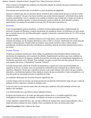 Matérias > Geografia > Geografia do Brasil > Geografia Física > Relevo Continental e Submarino

     Outra consiste na limitação das mudanças de clima pela redução da emissão dos gases responsáveis pelo
     aumento do efeito estufa.
     Esta solução será inevitável por ser proibitivo o custo da política de adaptação.
     Salienta o relatório que não nos devemos deixar imobilizar pelo conhecimento de que se trata de eventos
     distantes, ou esperar "até que a incerteza científica seja aceitavelmente pequena", protelando desse modo
     as ações acautelatórias. Este é o grande aviso contido no relatório, que ressalta que o tempo envolvido na
     efetivação das medidas é grande. A inércia térmica dos oceanos retarda de várias décadas o próprio
     aquecimento e as reações da sociedade levam uns 30 a 50 anos para concretizar-se.
     Restrições
     Como recomendações práticas imediatas, o relatório reclama rápida aprovação e implementação do
     protocolo firmado em Montreal a respeito da proteção da camada de ozônio. Já lembramos no outro artigo
     que a restrição do uso dos clorofluocarbonados, segundo o protocolo, acarretaria baixa de 15 a 25% na taxa
     de aquecimento.
     Além de medidas imediatas, o relatório enumera as de longo prazo, com aumento da eficiência do
     consumo de energia, uso de energias alternativas como a solar e a nuclear, substituição do carvão pelo gás
     natural e reflorestamento. Propõe ainda um relatório mais estudo cientifico sobre o efeito estufa e
     consideração de direitos da atmosfera semelhante ao marítimo, além de convênios internacionais como o
     do ozônio.
     Inversão Térmica
     "Embora as condições normais por várias milhas (ou quilômetros) da atmosfera inferior mostrem um
     decréscimo da temperatura com o aumento da altitude, freqüentemente acontece que estas condições se
     vejam invertidas através de algumas camadas da atmosfera, de modo que as temperaturas temporária ou
     localmente aumentem com a altitude. Esta condição, na qual o ar mais frio está mais perto da Terra e o ar
     mais quente está acima, é chamada de "inversão "térmica".
     Uma das formas mais comuns de inversão de temperatura é aquela que ocorre nas proximidades da
     superfície da Terra e se forma como um resultado do resfriamento por irradiação do ar inferior junto à
     superfície subjacente. Desde que a superfície terrestre é um corpo radiante mais efetivo do que a própria
     atmosfera, o resfriamento noturno é mais rápido no terreno do que na atmosfera. Como conseqüência, o ar
     mais frio pode ser encontrado próximo à superfície da Terra.
     As condições ideais para tais inversões térmicas superficiais são:
     a) noites longas como no inverno, de modo que haveria um período relativamente longo em que a saída de
     radiação terrestre superaria a entrada de radiação solar;
     b) um céu claro ou com núvens muito altas, de modo que a perda de calor pela radiação terrestre seja
     rápida e não retardada;
     c) ar relativamente seco, que absorve pouca radiação terrestre;
     d) ligeiro movimento de ar, de modo que haja pouca mistura do ar, e a camada superficial, como
     conseqüência teria tempo, por condução ou radiação, de tornar-se excessivamente fria;
     e) uma superfície coberta de neve, que, devido à reflexão da energia solar, aquece pouco durante o dia, e,
     sendo um pobre condutor de calor, retarda o fluxo ascendente de calor, do terreno para cima".
     (Glen Trewartha) Fonte: Folha de São Paulo.




file:///C|/html_10emtudo/Geografia/html_geografia_total.htm (20 of 300) [05/10/2001 22:15:07]
 