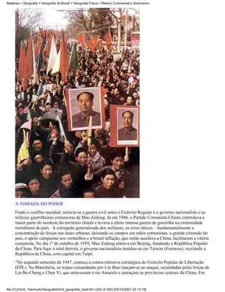 Matérias > Geografia > Geografia do Brasil > Geografia Física > Relevo Continental e Submarino




     A TOMADA DO PODER
     Findo o conflito mundial, reinicia-se a guerra civil entre o Exército Regular e o governo nacionalista e as
     milícias guerrilheiras comunistas de Mao Zedong. Já em 1946, o Partido Comunista Chinês controlava a
     maior parte do nordeste do território chinês e levava a efeito intensa guerra de guerrilha na extremidade
     meridional do país. A corrupção generalizada dos militares, os erros táticos – fundamentalmente a
     concentração de forças nas áreas urbanas, deixando os campos em mãos comunistas, a grande extensão do
     país, o apoio campesino aos vermelhos e a brutal inflação, que então assolava a China, facilitaram a vitória
     comunista. No dia 1º de outubro de 1959, Mao Zedong entrava em Beijing, fundando a República Popular
     da China. Para fugir à total derrota, o governo nacionalista instalou-se em Taiwan (Formosa), recriando a
     República da China, com capital em Taipé.
     “No segundo semestre de 1947, começa a contra-ofensiva estratégica do Exército Popular de Libertação
     (EPL). Na Manchúria, as tropas comandadas por Lin Biao lançam-se ao ataque, secundadas pelas forças de
     Liu Bo-Cheng e Chen Yi, que atravessam o rio Amarelo e ameaçam as províncias centrais da China. Em


file:///C|/html_10emtudo/Geografia/html_geografia_total.htm (202 of 300) [05/10/2001 22:15:19]
 