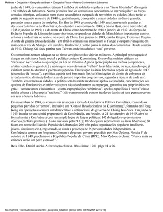 Matérias > Geografia > Geografia do Brasil > Geografia Física > Relevo Continental e Submarino

     junho de 1948, os comunistas reúnem 3 milhões de soldados regulares e as “áreas libertadas” abrangem
     168 milhões de habitantes. Numa primeira fase, os comunistas concentram-se em “aniquilar” as forças
     armadas inimigas, colocando num plano secundário a ocupação de territórios ou cidades. Mais tarde, a
     partir do segundo semestre de 1948 e, gradualmente, começarão a atacar cidades médias e grandes,
     passando para a guerra de posições. Em fins de 1948 e começo de 1949, realizam-se três grandes e
     decisivas batalhas: a da Manchúria, de setembro a novembro de 1948; a do rio Huai, entre novembro de
     1948 e janeiro de 1949; e a do norte da China, entre dezembro de 1948 e janeiro de 1949. As forças do
     Exército Popular de Libertação saem vitoriosas, ocupando as cidades da Manchúria e importantes centros
     urbanos e industriais no norte e no centro da China. Em janeiro de 1949, cairão Kalgan, Tientsin e Pequim.
     A sorte da guerra estava decidida – em abril os comunistas atravessam o Yangzi e ocupam Nanquim; em
     maio será a vez de Shangai; em outubro, finalmente, Cantão passa às mãos dos comunistas. Desde o início
     de 1949, Chiang Kai-shek partira para Taiwan, onde instalaria o “seu” governo.
     Os comunistas tentam adequar-se ao ritmo vertiginoso das vitórias militares. A principal preocupação é
     alargar ao máximo a frente social e política contra o Kuomintang. Os revolucionários criticam os
     “excessos” verificados na aplicação da Lei de Reforma Agrária (perseguição aos médios camponeses,
     arbitrariedades em geral etc.) e restringem seus efeitos às “velhas” áreas libertadas, ou seja, àquelas que já
     existiam como tal durante a guerra antijaponesa. Em relação às áreas libertadas depois de agosto de 1947
     (chamadas de “novas”), a política agrária será bem mais flexível (limitações do direito de cobrança de
     arrendamentos, diminuição das taxas de juros e impostos progressivos, segundo a riqueza de cada um).
     Também em relação às cidades, a política será bastante moderada: apelos à concórdia, conclamações aos
     quadros de funcionários e intelectuais para não abandonarem os empregos, garantias aos proprietários em
     geral – comerciantes e industriais – contra expropriações “arbitrárias”, apelos específicos à “nova” classe
     média urbana e à burguesia “nacional” (não comprometida com os traidores da pátria) para permanecerem
     em seus afazeres habituais.
     Em novembro de 1948, os comunistas relançam a idéia da Conferência Política Consultiva, reunindo os
     pequenos partidos de “centro”, inclusive um “Comitê Revolucionário do Kuomintang”, formado em Hong
     Kong em oposição ao caráter antidemocrático e antinacional do governo de Chiang Kai-Shek. Em junho de
     1949, instala-se um comitê preparatório da Conferência, em Pequim. A 21 de setembro de 1949, abre-se
     formalmente a Conferência com um amplo leque de forças políticas: 142 delegados representam os
     diversos partidos políticos (16 são enviados pelo PCC); 102 delegados representam as áreas libertadas; 60
     falam em nome do Exército Popular de Libertação; 206 vêm pelas organizações populares (mulheres,
     jovens, sindicatos etc.), registrando-se ainda a presença de 75 personalidades independentes. A
     Conferência aprova um Programa Comum e elege um governo presidido por Mao Zedong. No dia 1º de
     outubro de 1949, proclama-se a República Popular da China (RPC). Mao Zedone exclama: “Nunca mais os
     chineses serão um povo escravo!”.”
     Reis Filho, Daniel Aarão. A revolução chinesa. Brasiliense, 1981, págs 94 a 96.




file:///C|/html_10emtudo/Geografia/html_geografia_total.htm (203 of 300) [05/10/2001 22:15:19]
 