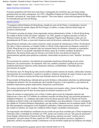 Matérias > Geografia > Geografia do Brasil > Geografia Física > Relevo Continental e Submarino

     Matérias > Geografia > Geografia Geral > ÁSIA > A República Popular da China: 37_8-17

     DOIS ÊXITOS EXTERNOS
     O projeto geopolítico da China tem como base a reintegração dos territórios que, por longo tempo,
     permaneceram em mãos estrangeiras. Em 1997, a República Popular da China recuperou Hong Kong,
     firmando o princípio de “uma nação e dois regimes”. Dois anos depois, a possessão portuguesa de Macau
     foi retomada pelo governo de Beijing.
      HONG KONG
      “A pequena colônia britânica de Hong Kong, situada na costa sul da China, é considerada o terceiro
      centro financeiro do mundo, depois de Nova Iorque e Londres, e ocupa o décimo-sétimo lugar no
      comércio internacional.
      O Território era parte do antigo e bem organizado sistema administrativo chinês. A ilha de Hong Kong
      foi cedida ao Reino Unido em caráter “perpétuo” em 1842, quando os ingleses atacaram a China na
      Primeira Guerra do ópio. Em 1898, os britânicos obrigaram Pequim (atual Beijing) a ceder, por um
      arrendamento de 99 anos, a zona rural situada ao norte de Kowloon, conhecida com Novos Territórios.
      Hong Kong foi utilizada como centro comercial, sendo um ponto de entrada para a China. Na década de
      50, após a vitória comunista, os Estados Unidos e o Reino Unido impuseram um bloqueio comercial à
      China. Hong Kong teve que importar todo seu consumo básico do ultramar e fomentar as exportações.
      Após isso, tornou-se um grande exportador de têxteis, peças de vestuário, produtos de plástico e
      eletrônicos. Da mesma forma que em Taiwan e na Coréia do Sul, esse desenvolvimento foi
      generosamente apoiado pelas potências ocidentais, interessadas em promover esses “bastiões” da Guerra
      Fria.
      O crescimento do comércio e da indústria de exportação transformou Hong Kong em um centro
      financeiro, de comunicações e de transporte. Para isso, também contribuiu a política de governo,
      estabelecendo baixos impostos, tarifas aduaneiras mínimas, confiabilidade e liberdade para os
      movimentos do capital.
      No final dos anos 70, Hong Kong tinha um dos melhores portos naturais do mundo, sofisticados sistemas
      internacionais de investimentos e comércio e grandes e modernos terminais de carga. Estima-se que entre
      30 e 50% do comércio exterior da China seja realizado através de Hong Kong. (...)
      O governador de Hong Kong, indicado pelo governo britânico, tinha poderes absolutos na administração
      cotidiana do território. Ele era assistido por um Conselho Executivo e um Legislativo, cuja maioria de
      membros representava grupos empresariais, financeiros e profissionais.
      No começo da década de 80, Londres e Pequim iniciaram conversações sobre o futuro de Hong Kong,
      pois o arrendamento por 99 anos da maior parte do território terminava em 1977.
      Antes de começar as negociações com a China, Londres aprovou leis de imigração especiais que
      rebaixavam o status dos 3,25 milhões de residentes nascidos em Hong Kong, que possuíam passaporte e
      cidadania britânicos. As mudanças aprovadas retiravam dessas pessoas todos os direitos de fixarem
      residência no Reino Unido e de transmitirem e nacionalidade a seus descendentes. Criou-se o passaporte
      de cidadão de Território Britânico Dependente, que não confere cidadania real em nenhuma nação. O afã
      de obter passaportes estrangeiros (com freqüência caribenhos e latino-americanos), muitas vezes através
      de compra ou suborno, fez surgir um verdadeiro tráfico ilegal e escândalos internacionais.
      As negociações sino-britânicas resultaram em um acordo em que ficou acertado que a China recuperaria a
      soberania sobre a totalidade do território em 1997, porém este contaria com um “alto grau de autonomia”
      como Região Administrativa Especial da China. Hong Kong, manteria seu atual “sistema social e
      econômico” por pelo menos 50 anos a partir de 1997; disporia de poderes executivo, legislativo e
      judiciário, emitiria sua própria moeda e continuaria a ser um território regido por leis próprias em relação


file:///C|/html_10emtudo/Geografia/html_geografia_total.htm (206 of 300) [05/10/2001 22:15:19]
 