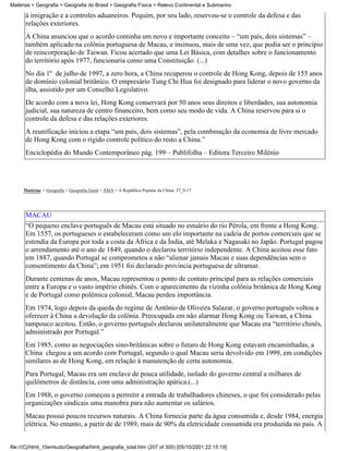 Matérias > Geografia > Geografia do Brasil > Geografia Física > Relevo Continental e Submarino

      à imigração e a controles aduaneiros. Pequim, por seu lado, reservou-se o controle da defesa e das
      relações exteriores.
      A China anunciou que o acordo continha um novo e importante conceito – “um país, dois sistemas” –
      também aplicado na colônia portuguesa de Macau, e insinuou, mais de uma vez, que podia ser o princípio
      de reincorporação de Taiwan. Ficou acertado que uma Lei Básica, com detalhes sobre o funcionamento
      do território após 1977, funcionaria como uma Constituição. (...)
      No dia 1º de julho de 1997, a zero hora, a China recuperou o controle de Hong Kong, depois de 155 anos
      de domínio colonial britânico. O empresário Tung Chi Hua foi designado para liderar o novo governo da
      ilha, assistido por um Conselho Legislativo.
      De acordo com a nova lei, Hong Kong conservará por 50 anos seus direitos e liberdades, sua autonomia
      judicial, sua natureza de centro financeiro, bem como seu modo de vida. A China reservou para si o
      controle da defesa e das relações exteriores.
      A reunificação iniciou a etapa “um país, dois sistemas”, pela combinação da economia de livre mercado
      de Hong Kong com o rígido controle político do resto a China.”
      Enciclopédia do Mundo Contemporâneo pág. 199 – Publifolha – Editora Terceiro Milênio




     Matérias > Geografia > Geografia Geral > ÁSIA > A República Popular da China: 37_9-17




      MACAU
      “O pequeno enclave português de Macau está situado no estuário do rio Pérola, em frente a Hong Kong.
      Em 1557, os portugueses o estabeleceram como um elo importante na cadeia de portos comerciais que se
      estendia da Europa por toda a costa da África e da Índia, até Melaka e Nagasaki no Japão. Portugal pagou
      o arrendamento até o ano de 1849, quando o declarou território independente. A China aceitou esse fato
      em 1887, quando Portugal se comprometeu a não “alienar jamais Macau e suas dependências sem o
      consentimento da China”; em 1951 foi declarado província portuguesa de ultramar.
      Durante centenas de anos, Macau representou o ponto de contato principal para as relações comerciais
      entre a Europa e o vasto império chinês. Com o aparecimento da vizinha colônia britânica de Hong Kong
      e de Portugal como polêmica colonial, Macau perdeu importância.
      Em 1974, logo depois da queda do regime de Antônio de Oliveira Salazar, o governo português voltou a
      oferecer à China a devolução da colônia. Preocupada em não alarmar Hong Kong ou Taiwan, a China
      tampouco aceitou. Então, o governo português declarou unilateralmente que Macau era “território chinês,
      administrado por Portugal.”
      Em 1985, como as negociações sino-britânicas sobre o futuro de Hong Kong estavam encaminhadas, a
      China chegou a um acordo com Portugal, segundo o qual Macau seria devolvido em 1999, em condições
      similares as de Hong Kong, em relação à manutenção de certa autonomia.
      Para Portugal, Macau era um enclave de pouca utilidade, isolado do governo central a milhares de
      quilômetros de distância, com uma administração apática.(...)
      Em 1988, o governo começou a permitir a entrada de trabalhadores chineses, o que foi considerado pelas
      organizações sindicais uma manobra para não aumentar os salários.
      Macau possui poucos recursos naturais. A China fornecia parte da água consumida e, desde 1984, energia
      elétrica. No entanto, a partir de de 1989, mais de 90% da eletricidade consumida era produzida no país. A


file:///C|/html_10emtudo/Geografia/html_geografia_total.htm (207 of 300) [05/10/2001 22:15:19]
 