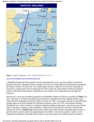 Matérias > Geografia > Geografia do Brasil > Geografia Física > Relevo Continental e Submarino




     Matérias > Geografia > Geografia Geral > ÁSIA > A República Popular da China: 37_11-17

     ALGUNS PROBLEMAS GEOPOLÍTICOS
     A República Popular da China mantém um frio relacionamento com o governo indiano, em razão de
     disputas fronteiriças. Beijing reclama o território de Nefa, que compreende 84 mil quilômetros quadrados
     do nordeste indiano. Por seu turno, Nova Delhi aspira retomar a região de Ak Sai Chin, localizada na
     Caxemira e ocupada pela China na década de 60. Outro motivo de animosidade da Índia em relação à
     China é o fato dessa última apoiar o Paquistão em seu conflito com a Índia pela posse da região da
     Caxemira.
     Sem dúvida, o mais grave problema geopolítico da República Popular da China é a questão do Tibete. Em
     1911, logo após a revolução nacionalista que proclamou a República da China, Beijing declarou que o
     Tibete era parte integrante do território chinês. Somente em 1950, as intenções chinesas se materializaram,
     quando tropas do Exército Popular de Libertação ocuparam a área. Em 1959, nacionalistas tibetanos –
     defendendo seus valores culturais e as práticas religiosas budistas tradicionais – promoveram um levante
     contra o governo comunista, sendo esmagados. O fracasso da insurreição fez com que o grande líder
     religioso do Tibete, o Dalai Lama, fugisse para a Índia onde reside até hoje. Buscando aparar arestas, o
     governo chinês vem buscando uma aproximação com o Dalai, “convivência pacífica” cada vez mais
     negada pelos partidários do grande chefe religioso, que hoje contam com explícito apoio de nações e


file:///C|/html_10emtudo/Geografia/html_geografia_total.htm (209 of 300) [05/10/2001 22:15:19]
 