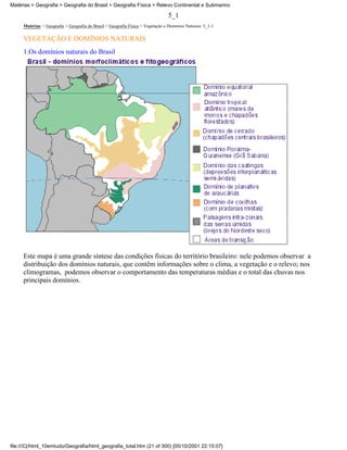 Matérias > Geografia > Geografia do Brasil > Geografia Física > Relevo Continental e Submarino

                                                                                 5_1
     Matérias > Geografia > Geografia do Brasil > Geografia Física > Vegetação e Domínios Naturais: 5_1-1

     VEGETAÇÃO E DOMÍNIOS NATURAIS
     1.Os domínios naturais do Brasil




     Este mapa é uma grande síntese das condições físicas do território brasileiro: nele podemos observar a
     distribuição dos domínios naturais, que contêm informações sobre o clima, a vegetação e o relevo; nos
     climogramas, podemos observar o comportamento das temperaturas médias e o total das chuvas nos
     principais domínios.




file:///C|/html_10emtudo/Geografia/html_geografia_total.htm (21 of 300) [05/10/2001 22:15:07]
 