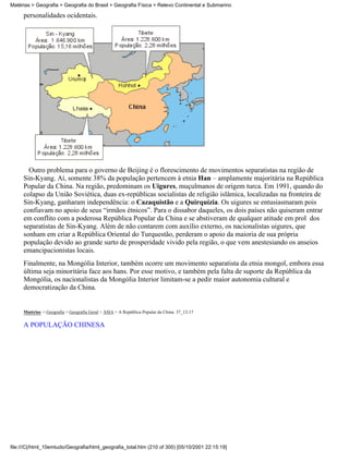 Matérias > Geografia > Geografia do Brasil > Geografia Física > Relevo Continental e Submarino

     personalidades ocidentais.




       Outro problema para o governo de Beijing é o florescimento de movimentos separatistas na região de
     Sin-Kyang. Aí, somente 38% da população pertencem à etnia Han – amplamente majoritária na República
     Popular da China. Na região, predominam os Uigures, muçulmanos de origem turca. Em 1991, quando do
     colapso da União Soviética, duas ex-repúblicas socialistas de religião islâmica, localizadas na fronteira de
     Sin-Kyang, ganharam independência: o Cazaquistão e a Quirquízia. Os uigures se entusiasmaram pois
     confiavam no apoio de seus “irmãos étnicos”. Para o dissabor daqueles, os dois países não quiseram entrar
     em conflito com a poderosa República Popular da China e se abstiveram de qualquer atitude em prol dos
     separatistas de Sin-Kyang. Além de não contarem com auxílio externo, os nacionalistas uigures, que
     sonham em criar a República Oriental do Turquestão, perderam o apoio da maioria de sua própria
     população devido ao grande surto de prosperidade vivido pela região, o que vem anestesiando os anseios
     emancipacionistas locais.
     Finalmente, na Mongólia Interior, também ocorre um movimento separatista da etnia mongol, embora essa
     última seja minoritária face aos hans. Por esse motivo, e também pela falta de suporte da República da
     Mongólia, os nacionalistas da Mongólia Interior limitam-se a pedir maior autonomia cultural e
     democratização da China.


     Matérias > Geografia > Geografia Geral > ÁSIA > A República Popular da China: 37_12-17

     A POPULAÇÃO CHINESA




file:///C|/html_10emtudo/Geografia/html_geografia_total.htm (210 of 300) [05/10/2001 22:15:19]
 
