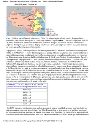 Matérias > Geografia > Geografia do Brasil > Geografia Física > Relevo Continental e Submarino




     Com 1 bilhão e 300 milhões de habitantes, a China é o país mais povoado do mundo. Sua população,
     contudo, é etnicamente homogênea: 91% são descendentes do grupo Han. O restante compreende mais de
     50 etnias minoritárias, destacando-se tibetanos, manchus, mongóis e coreanos. Visando controlar essa
     explosão demográfica, o governo de Beijing tem levado a efeito, ao longo dos últimos anos, uma política
     de controle populacional, com relativo êxito.
     A população chinesa está desigualmente distribuída pelo território, apresenta uma densidade demográfica
     média de 130 hab/km2 – a maior dentre os países de grande extensão geográfica - mas apresentando vazios
     demográficos enormes, notadamente nas regiões montanhosas de ocupação nômade, como, por exemplo,
     no Tibete e nas áreas desérticas da Mongólia Interior e de Sin-Kyang. No leste do país, as bacias fluviais –
     zonas propícias à agropecuária - a China conhece densidades demográficas acima de 2.000 hab/km2. Nas
     colinas da extremidade meridional do país e nas planícies orientais – um quinto do território chinês -
     habitam 80% da população. Tentando superar os problemas acarretados pela formação desses quistos
     demográficos, o governo comunista tem subsidiado as migrações para as áreas despovoadas de Sin-Kyang
     e da Mongólia Interior, onde se praticam a mineração e a agricultura irrigada. Graças à política de controle
     demográfico do governo de Beijing, o crescimento vegetativo chinês tem sido de 1% ao ano. Contudo, esse
     êxito é relativo pois, em função dos grandes contingentes populacionais, 1% significa um acréscimo anual
     de 13 milhões de pessoas. Essa é a razão pela qual, na população chinesa, há absoluta predominância de
     jovens (58% de pessoas abaixo de 25 anos), o que propicia uma fácil reciclagem da mão-de-obra ativa. Por
     outro lado, uma população de jovens implica a necessidade de constante criação de empregos e de altos
     investimentos sociais nas áreas da saúde e educação.
      HISTÓRICO DA NATALIDADE NA CHINA
      (número médio de filhos por mulher em idade fértil)
                          1950 - 6,2
                                1960 - 5,8
                                1970 - 4,8
                                1980 - 2,5
                                1990 - 2,2
                                2000 - 1,4

      Em 1979, o governo chinês conseguiu acelerar a queda da taxa de natalidade graças a uma legislação que
     determinava que cada casal só poderia ter um filho. Essa medida, se teve um aspecto positivo, aumentou,
     de maneira significativa, o número de abortos de fetos do sexo feminino. Em conseqüência, a proporção de
     nascimentos masculinos (116 homens para cada 100 mulheres) tornou-se muito maior que a média mundial


file:///C|/html_10emtudo/Geografia/html_geografia_total.htm (211 of 300) [05/10/2001 22:15:19]
 
