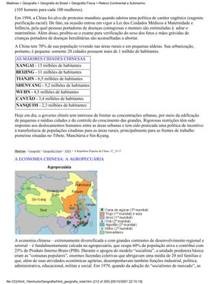 Matérias > Geografia > Geografia do Brasil > Geografia Física > Relevo Continental e Submarino

     (105 homens para cada 100 mulheres).
     Em 1994, a China foi alvo de protestos mundiais quando adotou uma política de caráter eugênico (eugenia:
     purificação racial). De fato, na ocasião entrou em vigor a Lei dos Cuidados Médicos à Maternidade e
     Infância, pela qual pessoas portadoras de doenças contagiosas e mentais são estimuladas à adiar o
     matrimônio. Além disso, proibiu-se o exame para verificação do sexo dos fetos e mães grávidas de
     crianças portadora de doenças hereditárias são aconselhadas a abortar.
     A China tem 70% de sua população vivendo nas áreas rurais e em pequenas aldeias. Sua urbanização,
     portanto, é pequena: somente 20 cidades possuem mais de 1 milhão de habitantes.
      AS MAIORES CIDADES CHINESAS
      XANGAI - 13 milhões de habitantes
      BEIJING - 11 milhões de habitantes
      TIANJIN - 6,5 milhões de habitantes
      SHENYANG - 5,2 milhões de habitantes
      WUHN - 4,5 milhões de habitantes
      CANTÃO - 3,4 milhões de habitantes
      NANQUIM - 2,3 milhões de habitantes

     Hoje em dia, o governo chinês tem interesse de limitar as concentrações urbanas, por meio da edificação
     de pequenas e médias cidades e do controle do crescimento das grandes. Rigorosas restrições têm sido
     impostas aos deslocamentos humanos entre as áreas urbanas e tem sido praticada uma política de incentivo
     à transferência de populações citadinas para as áreas rurais, principalmente para as frentes de trabalho
     pioneiras situadas no Tibete, Manchúria e Sin-Kyang.


     Matérias > Geografia > Geografia Geral > ÁSIA > A República Popular da China: 37_13-17

     A ECONOMIA CHINESA: A AGROPECUÁRIA




     A economia chinesa – extremamente diversificada e com grandes contrastes de desenvolvimento regional e
     setorial – é fundalmentamente calcada na agropecuária, que ocupa 60% da população ativa e contribui com
     25% do Produto Interno Bruto (PIB). Durante o apogeu do modelo “socialista”, a unidade produtora básica
     eram as “comunas populares”, enormes fazendas coletivas que abrigavam uma média de 20 mil famílias e
     que, além de suas atividades econômicas agrárias, desempenhavam também funções industrial, política,
     administrativa, educacional, militar e social. Em 1979, quando da adoção do “socialismo de mercado”, as


file:///C|/html_10emtudo/Geografia/html_geografia_total.htm (212 of 300) [05/10/2001 22:15:19]
 