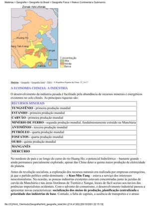Matérias > Geografia > Geografia do Brasil > Geografia Física > Relevo Continental e Submarino




     Matérias > Geografia > Geografia Geral > ÁSIA > A República Popular da China: 37_14-17

     A ECONOMIA CHINESA: A INDÚSTRIA
     O desenvolvimento da indústria pesada é facilitado pela abundância de recursos minerais e energéticos
     existentes no solo chinês. As principais riquezas são:
      RECURSOS MINERAIS
      TUNGSTÊNIO - primeira produção mundial
      ESTANHO - primeira produção mundial
      CARVÃO - primeira produção mundial
      MINÉRIO DE FERRO - segunda produção mundial, fundalmentamente extraído na Manchúria
      ANTIMÔNIO - terceira produção mundial
      PETRÓLEO - quarta produção mundial
      FOSFATOS - quarta produção mundial
      OURO - quinta produção mundial
      MANGANÊS
      MERCÚRIO

     No nordeste do país e ao longo do curso do rio Huang Ho, o potencial hidrelétrico – bastante grande –
     ainda permanece parcialmente explorado, apesar das China deter a quinta maior produção de eletricidade
     do planeta.
     Antes da revolução socialista, a exploração dos recursos naturais era realizada por empresas estrangeiras,
     já que o partido político então dominante – o Kuo-Min-Tang – estava a serviço dos interesses
     neocolonialistas. Na ocasião, as poucas indústrias existentes estavam concentradas junto às jazidas de
     carvão da Manchúria e nas áreas litorâneas de Tientsin e Xangai, locais de fácil acesso aos navios das
     potências imperialistas ocidentais. Com o advento do comunismo, o desenvolvimento industrial passou a
     apresentar novas características: socialização dos meios de produção, planificação centralizada e
     prioridade das indústrias de base. Contudo, a falta de capitais, a ausência de transportes e o atraso


file:///C|/html_10emtudo/Geografia/html_geografia_total.htm (214 of 300) [05/10/2001 22:15:19]
 