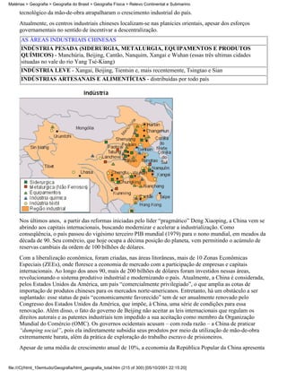 Matérias > Geografia > Geografia do Brasil > Geografia Física > Relevo Continental e Submarino

     tecnológico da mão-de-obra atrapalharam o crescimento industrial do país.
     Atualmente, os centros industriais chineses localizam-se nas planícies orientais, apesar dos esforços
     governamentais no sentido de incentivar a descentralização.
      AS ÁREAS INDUSTRIAIS CHINESAS
      INDÚSTRIA PESADA (SIDERURGIA, METALURGIA, EQUIPAMENTOS E PRODUTOS
      QUÍMICOS) - Manchúria, Beijing, Cantão, Nanquim, Xangai e Wuhan (essas três ultimas cidades
      situadas no vale do rio Yang Tsé-Kiang)
      INDÚSTRIA LEVE - Xangai, Beijing, Tientsin e, mais recentemente, Tsingtao e Sian
      INDÚSTRIAS ARTESANAIS E ALIMENTÍCIAS - distribuídas por todo país




     Nos últimos anos, a partir das reformas iniciadas pelo líder “pragmático” Deng Xiaoping, a China vem se
     abrindo aos capitais internacionais, buscando modernizar e acelerar a industrialização. Como
     conseqüência, o país passou do vigésimo terceiro PIB mundial (1979) para o nono mundial, em meados da
     década de 90. Seu comércio, que hoje ocupa a décima posição do planeta, vem permitindo o acúmulo de
     reservas cambiais da ordem de 100 bilhões de dólares.
     Com a liberalização econômica, foram criadas, nas áreas litorâneas, mais de 10 Zonas Econômicas
     Especiais (ZEEs), onde floresce a economia de mercado com a participação de empresas e capitais
     internacionais. Ao longo dos anos 90, mais de 200 bilhões de dólares foram investidos nessas áreas,
     revolucionando o sistema produtivo industrial e modernizando o país. Atualmente, a China é considerada,
     pelos Estados Unidos da América, um país “comercialmente privilegiado”, o que amplia as cotas de
     importação de produtos chineses para os mercados norte-americanos. Entretanto, há um obstáculo a ser
     suplantado: esse status de país “economicamente favorecido” tem de ser anualmente renovado pelo
     Congresso dos Estados Unidos da América, que impõe, à China, uma série de condições para essa
     renovação. Além disso, o fato do governo de Beijing não aceitar as leis internacionais que regulam os
     direitos autorais e as patentes industriais tem impedido a sua aceitação como membro da Organização
     Mundial do Comércio (OMC). Os governos ocidentais acusam – com roda razão – a China de praticar
     “dumping social”, pois ela indiretamente subsidia seus produtos por meio da utilização de mão-de-obra
     extremamente barata, além da prática de exploração do trabalho escravo de prisioneiros.
     Apesar de uma média de crescimento anual de 10%, a economia da República Popular da China apresenta


file:///C|/html_10emtudo/Geografia/html_geografia_total.htm (215 of 300) [05/10/2001 22:15:20]
 