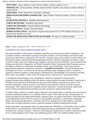 Matérias > Geografia > Geografia do Brasil > Geografia Física > Relevo Continental e Submarino

      PECUÁRIA - suínos, eqüinos, ovinos, bovinos, búfalos, camelos, caprinos e aves
      MINERAÇÃO - carvão, petróleo, chumbo, minério de ferro, enxofre, zinco, bauxita, estanho, fosforito e
      asfalto natural
      INDÚSTRIA - têxtil, materiais de construção e siderurgia
      PRINCIPAIS PARCEIROS COMERCIAIS - Japão, Estados Unidos da América, Taiwan e Coréia do
      Norte
      ESTRUTURA POLÍTICA - República Parlamentarista
      CHEFE DE ESTADO - Presidente Jiang Zemin
      CHEFE DE GOVERNO - Primeiro Ministro Zhu Rongji
      PARTIDO ÚNICO - Partido Comunista Chinês
      PODER LEGISLATIVO - unicameral: Congresso Nacional do Povo (2.979 membros eleitos por voto
      indireto para mandato de 5 anos)
      ÍNDICE DE DESENVOLVIMENTO HUMANO (IDH) - 98º lugar no “ranking”mundial




    Matérias > Geografia > Geografia Geral > ÁSIA > A República Popular da China: 37_16-17

    É POSSÍVEL UM “SOCIALISMO DE MERCADO”?
    Nas ultimas décadas, a China parece condenada a desmentir uma série de mitos político-ideológicos. Sua
    revolução socialista, contrariando os preceitos marxistas ortodoxos, não foi proletária, mas fruto de uma
    aliança entre intelectuais e camponeses. Nos anos 60, o maoísmo jogou o povo chinês no caótico abismo da
    Revolução Cultural, responsável pela desorganização econômica, absoluto fechamento ao mundo e surtos
    violentos de fome, que, como sabemos hoje, chegaram a provocar atos de canibalismo. Com a morte de Mao
    Zedong, uma linha mais “pragmática” do Partido Comunista Chinês, liderada por Deng Xiaoping, passou a
    privilegiar a eficiência em detrimento de qualquer tipo de “pureza ideológica”. Nascia uma curiosa e,
    aparentemente paradoxal, experiência econômica: o “socialismo de mercado”, sem dúvida alguma, uma
    contradição em termos: a economia de mercado, por definição, nega o dirigismo estatal; o socialismo,
    segundo os cânones ortodoxos, sempre pregou a eliminação da “irracionalidade” da economia de mercado.
    Duas “mãos” em conflito: a “mão visível” do Estado versus a “mão invisível” da economia liberal.
    A estratégia de Deng Xiaoping e seus companheiros consistiu na formação de uma economia
    progressivamente menos dirigida, porém sob absoluto controle político por parte do Estado. Ciente de que a
    transição de uma economia centralizada para uma mais aberta implica em pesado custo social, o PCC,
    temendo contestação e críticas, preserva o autoritarismo governamental, maneira de abafar eventuais
    contestações. Outro aspecto da nova orientação chinesa é aprimorar o sistema educacional, objetivando
    inserir a China na modernização tecnológica que hoje caracteriza o mundo desenvolvido.
    O modelo chinês, enfrenta, no entanto, alguns obstáculos. Em primeiro lugar, o contraste entre uma estrutura
    econômica altamente produtiva e os constantes déficits estatais. Além disso, há áreas, principalmente no
    litoral, marcadas por uma rápida modernização, enquanto outras, nas regiões interioranas, ainda tradicionais
    e tecnologicamente arcaicas. Por fim, agrava-se o desequilíbrio econômico e cultural entre a população
    urbana, numericamente minoritária, e a enorme massa rural, ainda presa aos velhos hábitos e costumes.
    Todas essas crescentes diferenças sociais e regionais ameaçam a própria unidade política do país.
    Nação ainda pobre, cuja renda per capita é de aproximadamente 780 dólares, a China obteve êxito na difícil
    tarefa de prover casa, alimentação e assistência médica para quase toda população. Hoje, a transição
    econômica fez, contudo, renascer o “fantasma” do desemprego, fenômeno que, a médio e longo prazo, pode
    levar a violenta agitação social. Todos esses problemas geram no PCC um conflitante debate entre os


file:///C|/html_10emtudo/Geografia/html_geografia_total.htm (217 of 300) [05/10/2001 22:15:20]
 