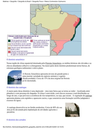 Matérias > Geografia > Geografia do Brasil > Geografia Física > Relevo Continental e Submarino




     O domínio amazônico
     Nessa região de clima equatorial dominada pela Floresta Amazônica, as médias térmicas são elevadas e as
     chuvas abundantes (observe o climograma). Na maior parte deste domínio predominam terras baixas, de
     estrutura geológica sedimentar e relevo plano.

                              A floresta Amazônica apresenta árvores de grande porte e
                              uma enorme variedade de espécies animais e vegetais
                              (biodiversidade). Cerca de 15% da área original da floresta
                              já foi desmatada.


     O domínio das caatingas
     A maior parte desse domínio é uma depressão – área mais baixa que as terras ao redor – localizada entre
     planaltos e com presença de chapadas. O clima é semi-árido, com chuvas escassas e mal distribuídas ao
     longo do ano, o que provoca a existência de rios temporários, ou seja, que secam. A vegetação da caatinga
     apresenta plantas com espinhos e aparecem cactos, o que caracteriza uma formação xerófila (adaptada à
     escassez de água).


      A caatinga desenvolve-se no Sertão nordestino. Cerca de 80% de sua
      área já foi devastada pela implantação de atividades agrícolas e
      pecuárias.


     O domínio dos cerrados


file:///C|/html_10emtudo/Geografia/html_geografia_total.htm (22 of 300) [05/10/2001 22:15:07]
 
