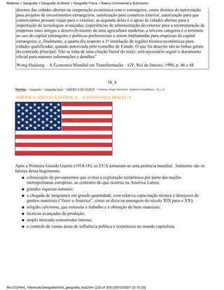 Matérias > Geografia > Geografia do Brasil > Geografia Física > Relevo Continental e Submarino

      direitos das cidades abertas na cooperação econômica com o estrangeiro, como direitos de autorização
      para projetos de investimentos estrangeiros, autorização para comércio exterior, autorização para que
      comerciantes possam viajar para o exterior; as segunda delas é o apoio às cidades abertas para a
      importação de tecnologias avançadas, experiências de administração do exterior para a reestruturação de
      empresas mais antigas e desenvolvimento de uma agricultura moderna; a terceira categoria é o estímulo
      ao uso do capital estrangeiro e políticas preferenciais a serem implantadas para empresas de capital
      estrangeiro; e, finalmente, a quarta diz respeito a 1a instalação de regiões técnico-econômicas para
      cidades qualificadas, quando autorizada pelo conselho de Estado. O que foi descrito são as linhas gerais
      do conteúdo principal. Não se trata de uma citação literal do texto, será necessário seguir o documento
      oficial para maiores informações e detalhes”
      Wong Huijiong – A Economia Mundial em Transformação – GV, Rio de Janeiro, 1994, p. 46 e 48


                                                                         38_4
     Matérias > Geografia > Geografia Geral > AMÉRICA DO NORTE > América Anglo-Saxônica: Aspéctos Econômicos: 38_1-4

     AMÉRICA ANGLO-SAXÔNICA – A ECONOMIA DOS EUA




     Após a Primeira Grande Guerra (1914-18), os EUA tornaram-se uma potência mundial. Inúmeros são os
     fatores dessa hegemonia:
         q colonização de povoamentos que evitou a exploração econômica por parte das nações
            metropolitanas européias, ao contrário do que ocorreu na América Latina;
         q grandes riquezas naturais;

         q a chegada de imigrantes em grande quantidade, com relativa capacitação técnica e desejosos de
            ganhos materiais (“fazer a América”, como se dizia na passagem do século XIX para o XX);
         q religião calvinista, que estimula o trabalho e a obtenção de bens materiais;

         q técnicas avançadas de produção;

         q amplo mercado consumidor interno;

         q o controle de vastas áreas de influência política e econômica no mundo capitalista




file:///C|/html_10emtudo/Geografia/html_geografia_total.htm (220 of 300) [05/10/2001 22:15:20]
 