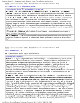 Matérias > Geografia > Geografia do Brasil > Geografia Física > Relevo Continental e Submarino

     Matérias > Geografia > Geografia Geral > AMÉRICA DO NORTE > América Anglo-Saxônica: Aspéctos Econômicos: 38_2-4

     ESTADOS UNIDOS: POTÊNCIA MUNDIAL
      ETAPAS DA FORMAÇÃO DO IMPÉRIO AMERICANO
      A VITÓRIA DA UNIÃO SOBRE OS “CONFEDERADOS” NA “GUERRA DA SECESSÃO”
      (1861-65) - o Norte, em processo de industrialização, consegue abolir a escravatura do Sul, ampliando os
      mercados consumidores para as maquinofaturas. Isso possibilitou uma precoce Revolução Industrial
      O PAPEL DAS DUAS GUERRAS MUNDIAIS- em função dos conflitos mundiais, os EUA atuaram
      como fornecedores de armas e equipamentos aos países beligerantes, além de exportar produtos
      industriais agrícolas para todo o planeta, substituindo, assim, as nações européias, cuja produção fora
      paralisada durante as guerras. A Europa passou a dever para os EUA, pois estes forneceram material
      militar e bens de consumo nos pós-guerras, período marcado pela destruição da estrutura produtiva do
      Velho Continente. Enquanto isso ocorria, o parque industrial americano, intacto, supria as necessidades
      mundiais.
      PÓS-SEGUNDA GUERRA- pelo Acordo de Bretton Woods (1944), o dólar americano se torna o
      padrão monetário internacional
      AS TRANSNACIONAIS- a evolução do capitalismo norte-americano gerou grandes conglomerados
      industriais e financeiros que atuam ao redor de todo planeta, acelerando a acumulação de capital dos
      EUA




     Matérias > Geografia > Geografia Geral > AMÉRICA DO NORTE > América Anglo-Saxônica: Aspéctos Econômicos: 38_3-4

     DADOS ECONÔMICOS
     Os EUA se dividem em três regiões geoeconômicas:
      A ECONOMIA DOS EUA
      NORDESTE - região compreendida entre os Grandes Lagos e o litoral do Atlântico pode ser definida
      como uma área caracterizada por um “cinturão industrial”, pois produz 40% dos máquinofaturados
      norte-americanos. Razões dessa concentração industrial: mão-de-obra qualificada; alto grau de
      organização, reservas minerais (carvão mineral nos Montes Apalaches e minério de ferro no Lago
      Superior); fontes energéticas (hidrelétrica, termelétrica e nuclear) e facilidades de transporte
      (rodoferroviário, aéreo e hidrofluvial), já que os Grandes Lagos são amplamente navegáveis e se
      interligam com a Bacia do Mississipi. Principais produtos do parque industrial do Nordeste: aço (terceira
      maior produção mundial); automóveis(a maioria das fábricas sediada na cidade de Detroit, hoje em
      relativo declínio); química
      PLANÍCIES CENTRAIS- celeiro agrícola e ricos depósitos petrolíferos; a agricultura nessa área é
      monocultural, levada a efeito em grandes propriedades e com grandes investimentos tecnológicos,
      formando os “belts” (cinturões), destacam-se três: “wheat belt” (cinturão do trigo) -ºno alto Missouri
      e no centro da planície, cultiva-se a terceira maior produção mundial de trigo, “corn belt” (cinturão do
      milho) -ºna região do sul dos Grandes Lagos, é cultivada a maior produção mundial de milho, destinado à
      indústria de ração animal, principalmente para suínos (segundo maior rebanho mundial); “cotton belt”
      (cinturão do algodão) -ºo sudeste das planícies centrais é responsável pela terceira maior produção
      mundial de algodão. No sul das planícies centrais, principalmente no estado do Texas, estão as maiores
      reservas petrolíferas dos EUA. O petróleo é responsável pela predominância, na região, de indústria
      petroquímica. Na Louisiana, principalmente em Nova Orleans, concentram-se grandes complexos
      industriais de alimentos. Apesar da grande importância da produção industrial do nordeste, atualmente
      há uma grande concentração industrial no sul e sudeste (“sun belt” - cinturão do sol), caracterizada pela
      presença de empresas de “tecnologia de ponta” e de alimentos. Finalmente, a área conhece o

file:///C|/html_10emtudo/Geografia/html_geografia_total.htm (221 of 300) [05/10/2001 22:15:20]
 