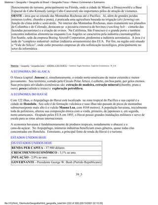 Matérias > Geografia > Geografia do Brasil > Geografia Física > Relevo Continental e Submarino

      florescimento do turismo, principalmente na Flórida, onde a cidade de Miami, a Disneyworld e a Base
      Espacial do Cabo Kennedy (antigo Cabo Canaveral) são importantes pólos de atração de visitantes.
      OESTE - área que se estende das Montanhas Rochosas até o Pacífico. Aí, além de grandes jazidas
      minerais (cobre, chumbo e prata), é praticada uma agricultura baseada na irrigação (dry farming) em
      função do clima árido e semi-árido. No interior das Montanhas Rochosas, mais exatamente nos planaltos
      de Colúmbia e do Colorado, destacam-se a pecuária extensiva de bovinos (ranching belt - cinturão das
      fazendas pecuaristas) e a criação de ovinos. Na Califórnia, São Francisco é o grande porto e também
      concentra indústrias alimentícias enquanto Los Angeles se caracteriza pela indústria cinematográfica.
      Em Seattle, sede da empresa Boeing Aircraft Corporation, predomina a indústria aeronáutica. A área é a
      sede do “complexo industrial- militar (indústria armamentista) dos EUA. Por fim, na região está situado
      o “Vale do Silício”, onde estão presentes empresas de alta sofisticação tecnológica, principalmente no
      setor da informática.




     Matérias > Geografia > Geografia Geral > AMÉRICA DO NORTE > América Anglo-Saxônica: Aspéctos Econômicos: 38_4-4

     A ECONOMIA DO ALASCA
     O Alasca (capital: Juneau) é, simultaneamente, o estado norte-americano de maior extensão e menor
     povoamento. Seu território, cortado pelo Círculo Polar Ártico, é coberto, em boa parte, por gelos eternos.
     Suas principais atividades econômicas são: extração de madeira, extração mineral (chumbo, prata e
     ouro), pesca (salmão e trutas) e exploração petrolífera.
     A ECONOMIA DO HAVAÍ
     Com 122 ilhas, o Arquipélago do Havaí está localizado na zona tropical do Pacífico e sua capital é a
     cidade de Honolulu. Seu solo é de formação vulcânica e suas ilhas não passam de picos de montanhas
     submersas(ponto mais alto é o vulcão Mauna Loa, com 4168 metros). A população havaiana, inicialmente
     toda de polinésios, alterou sua composição étnica com a vinda, primeiro, de japoneses e, em seguida,
     norte-americanos. Ocupado pelos EUA em 1893, o Havaí possui grandes instalações militares e serve de
     escala para as rotas aéreas internacionais.
     A economia havaiana é fundalmentamente de produtos tropicais, notadamente o abacaxi e a
     cana-de-açúcar. No Arquipélago, inúmeras indústrias beneficiam esses gêneros, quase todas elas
     concentradas em Honolulu. Entretanto, a principal fonte de renda do Havaí é o turismo.
     ESTADOS UNIDOS HOJE
      OS ESTADOS UNIDOS HOJE
      RENDA PER CAPITA - 37.900 dólares.
      CRESCIMENTO ECONÔMICO - 3,1% ao ano.
      INFLAÇÃO - 2,9% ao ano.
      GOVERNANTE - Presidente George W. Bush (Partido Republicano)


                                                                         39_5




file:///C|/html_10emtudo/Geografia/html_geografia_total.htm (222 of 300) [05/10/2001 22:15:20]
 