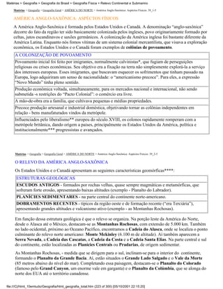 Matérias > Geografia > Geografia do Brasil > Geografia Física > Relevo Continental e Submarino

    Matérias > Geografia > Geografia Geral > AMÉRICA DO NORTE > América Anglo-Saxônica: Aspéctos Físicos: 39_1-5

    AMÉRICA ANGLO-SAXÔNICA: ASPÉCTOS FÍSICOS
    A América Anglo-Saxônica é formada pelos Estados Unidos e Canadá. A denominação “anglo-saxônica”
    decorre do fato da região ter sido basicamente colonizada pelos ingleses, povo originariamente formado por
    celtas, jutos escandinavos e saxões germânicos. A colonização da América inglesa foi bastante diferente da
    América Latina. Enquanto nós fomos vítimas de um sistema colonial mercantilista, que visava a exploração
    econômica, os Estados Unidos e o Canadá foram exemplos de colônias de povoamento.
     A COLONIZAÇÃO DE POVOAMENTO
     Povoamento inicial foi feito por imigrantes, normalmente calvinistas*, que fugiam de perseguições
     religiosas ou crises econômicas. Seu objetivo era a fixação na terra não simplesmente explorá-la a serviço
     dos interesses europeus. Esses imigrantes, que buscavam esquecer os sofrimentos que tinham passado na
     Europa, logo adquiriram um senso de nacionalidade: o “americanismo precoce”. Para eles, a expressão
     “Novo Mundo” tinha pleno sentido.
     Produção econômica voltada, simultaneamente, para os mercados nacional e internacional, não sendo
     submetida -s restrições do “Pacto Colonial”: o comércio era livre.
     A mão-de-obra era a família, que cultivava pequenas e médias propriedades.
     Precoce produção artesanal e industrial doméstica, objetivando tornar as colônias independentes em
     relação - bens manufaturados vindos da metrópole.
     Influenciados pelo liberalismo** europeu do século XVIII, os colonos rapidamente romperam com a
     metrópole britânica, dando origem a paises, principalmente os Estados Unidos da América, política e
     institucionalmente*** progressistas e avançados.




     Matérias > Geografia > Geografia Geral > AMÉRICA DO NORTE > América Anglo-Saxônica: Aspéctos Físicos: 39_2-5

     O RELEVO DA AMÉRICA ANGLO-SAXÔNICA
     Os Estados Unidos e o Canadá apresentam as seguintes características geomórficas****:
      ESTRUTURAS GEOLÓGICAS
      ESCUDOS ANTIGOS - formados por rochas velhas, quase sempre magmáticas e metamórficas, que
      sofreram forte erosão, apresentando baixas altitudes (exemplo - Planalto do Labrador).
      PLANÍCIES SEDIMENTARES - na parte central do continente norte-americano.
      DOBRAMENTOS RECENTES - típicos da região oeste e de formação recente (“era Terciária”),
      apresentando grandes altitudes e vulcanismo ativo (exemplo - as Montanhas Rochosas).

     Em função dessa estrutura geológica é que o relevo se organiza. Na porção leste da América do Norte,
     desde o Alasca até o México, destacam-se as Montanhas Rochosas, com extensão de 5.000 km. Também
     no lado ocidental, próximo ao Oceano Pacífico, encontramos a Cadeia do Alasca, onde se localiza o ponto
     culminante do relevo norte americano: Monte Mckinley (6.100 m de altitude). Aí também aparecem a
     Serra Nevada, a Cadeia das Cascatas, a Cadeia da Costa e a Cadeia Santa Elias. Na parte central e sul
     do continente, estão localizadas as Planícies Centrais ou Pradarias, de origem sedimentar.
     As Montanhas Rochosas, - medida que se dirigem para o sul, inclinam-se para o interior do continente,
     formando o Planalto da Grande Bacia. Aí, estão situados o Grande Lado Salgado e o Vale da Morte
     (85 metros abaixo do nível do mar). Completando essa paisagem, destacam-se o Planalto do Colorado
     (famoso pelo Grand Canyon, um enorme vale em garganta) e o Planalto da Colúmbia, que se alonga do
     norte dos EUA até o território canadense.

file:///C|/html_10emtudo/Geografia/html_geografia_total.htm (223 of 300) [05/10/2001 22:15:20]
 