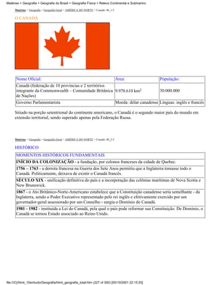 Matérias > Geografia > Geografia do Brasil > Geografia Física > Relevo Continental e Submarino

     Matérias > Geografia > Geografia Geral > AMÉRICA DO NORTE > Canadá: 40_1-5

     O CANADÁ




      Nome Oficial:                                      Área:                  População:
      Canadá (federação de 10 províncias e 2 territórios
      integrante da Commonwealth – Comunidade Britânica 9.970.610 km2           30.000.000
      de Nações)
      Governo Parlamentarista                            Moeda: dólar canadense Línguas: inglês e francês

     Sitiado na porção setentrional do continente americano, o Canadá é o segundo maior país do mundo em
     extensão territorial, sendo superado apenas pela Federação Russa.



     Matérias > Geografia > Geografia Geral > AMÉRICA DO NORTE > Canadá: 40_2-5

     HISTÓRICO
      MOMENTOS HISTÓRICOS FUNDAMENTAIS
      INÍCIO DA COLONIZAÇÃO - a fundação, por colonos franceses da cidade de Quebec.
      1756 – 1763 - a derrota francesa na Guerra dos Sete Anos permitiu que a Inglaterra tomasse todo o
      Canadá. Politicamente, deixava de existir o Canadá francês.
      SÉCULO XIX - unificação definitiva do país e a incorporação das colônias marítimas de Nova Scotia e
      New Brunswick.
      1867 - o Ato Britânico-Norte-Americano estabelece que a Constituição canadense seria semelhante - da
      Inglaterra, sendo o Poder Executivo representado pelo rei inglês e efetivamente exercido por um
      governador-geral assessorado por um Conselho - surgia o Domínio do Canadá.
      1981 - 1982 - instituída a Lei do Canadá, pela qual o país pode reformar sua Constituição. De Domínio, o
      Canadá se tornou Estado associado ao Reino Unido.




file:///C|/html_10emtudo/Geografia/html_geografia_total.htm (227 of 300) [05/10/2001 22:15:20]
 