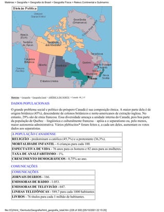 Matérias > Geografia > Geografia do Brasil > Geografia Física > Relevo Continental e Submarino




     Matérias > Geografia > Geografia Geral > AMÉRICA DO NORTE > Canadá: 40_3-5

     DADOS POPULACIONAIS
     O grande problema social e político do próspero Canadá é sua composição étnica. A maior parte dela é de
     origem britânica (45%), descendente de colonos britânicos e norte-americanos de extração inglesa. No
     entanto, 29% são de etnia francesa. Essa diversidade ameaça a unidade interna do Canadá, pois boa parte
     da população de Quebec – lingüística e culturalmente francesa – apóia a o separatismo ou, pelo menos,
     maior autonomia administrativa. Vários plebiscitos* foram feitos e, a cada um deles, aumentam os votos
     dados aos separatistas.
      A POPULAÇÃO CANADENSE
      RELIGIÃO - predominam a católica (45,7%) e a protestante (36,3%).
      MORTALIDADE INFANTIL - 6 crianças para cada 100.
      ESPECTATIVA DE VIDA - 76 anos para os homens e 82 anos para as mulheres.
      TAXA DE ANALFABITISMO - 1%.
      CRESCIMENTO DEMOGRÁFICOS - 0,75% ao ano.

     COMUNICAÇÕES
      COMUNICAÇÕES
      JORNAIS DIÁRIOS - 166.
      EMISSORAS DE RÁDIO - 1.053.
      EMISSORAS DE TELEVISÃO - 647.
      LINHAS TELEFÔNICAS - 589,7 para cada 1000 habitantes
      LIVROS - 76 títulos para cada 1 milhão de habitantes.



file:///C|/html_10emtudo/Geografia/html_geografia_total.htm (228 of 300) [05/10/2001 22:15:20]
 