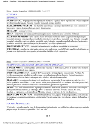 Matérias > Geografia > Geografia do Brasil > Geografia Física > Relevo Continental e Submarino




     Matérias > Geografia > Geografia Geral > AMÉRICA DO NORTE > Canadá: 40_4-5

     ECONOMIA
      ECONOMIA
      AGRICULTURA - trigo (quinto maior produtor mundial e segundo maior exportador); cevada (segundo
      produtor mundial); aveia (terceiro produtor mundial); centeio e milho.
      EXTRATIVISMO VEGETAL - nas florestas canadenses, a extração de madeira e a caça a animais de
      peles raras e caras desempenham um papel fundamental.
      PECUÁRIA - suínos e bovinos.
      PESCA - importante atividade econômica nas províncias marítimas e na Colúmbia Britânica.
      RECURSOS MINERAIS - ferro (sétima maior produção mundial); urânio (segunda maior produção
      mundial); amianto (maior produtor mundial); zinco (terceira produção mundial); ouro (terceira produção
      mundial); níquel (primeira produção mundial); prata (primeira produção mundial); chumbo (sexta maior
      produção mundial); cobre (quinta produção mundial); petróleo e gás natural.
      FONTES ENERGÉTICAS - hidrelétrica (quarta maior produção mundial) e termonuclear.
      INDÚSTRIAS - metalurgia; siderurgia; automóveis; madeireira; papel (50% do papel-jornal utilizado no
      mundo vem do Canadá); aeroespacial; alimentícias; bebidas; têxtil e vestuário.




     Matérias > Geografia > Geografia Geral > AMÉRICA DO NORTE > Canadá: 40_5-5

      AS CINCO GRANDES REGIÕES GEOECONÔMICAS DO CANADÁ
      GRANDE NORTE - compreende o território do Yukon e os do Noroeste, áreas de extrativismo mineral
      (ouro, cobre e urânio); caça e pesca.
      COLÚMBIA BRITÂNICA - a cidade de Vancouver é o principal porto canadense no Pacífico. Na
      região se concentram a indústria madeireira e a metalurgia de cobre e chumbo. Outras importantes
      atividades econômicas da área são a pesca do salmão e a fruticultura (maçãs).
      PRADARIAS - zona de produção agrícola amplamente mecanizada, destacando-se a aveia (terceira
      maior produção mundial) e a cevada (quarta maior produção mundial). Aí também, além da agropecuária,
      há ricas jazidas de combustíveis fósseis: carvão mineral; gás natural e petróleo.
      SUDESTE - a mais industrializada região geoeconômica do Canadá; produção hidrelétrica; metalurgia,
      principalmente de alumínio, e siderurgia. Deve se destacar também a pecuária leiteira. Na área,
      localiza-se o principal porto canadense: Montreal situado -s margens do rio São Lourenço.
      PROVÍNCIAS ATLÂNTICAS - litoral leste canadense onde, apesar de pouco povoadas, destacam-se a
      presença de pequenas manufaturas e agropecuária. Sua atividade mais importante é a pesca do bacalhau e
      da baleia.

     VOCABULÁRIO DA AULA
     *Plebiscito – votação popular para definir questões institucionais; nos plebiscitos, são sempre apresentadas
     perguntas que devem ser respondidas “sim” ou “não”.


                                                                        41_5


file:///C|/html_10emtudo/Geografia/html_geografia_total.htm (229 of 300) [05/10/2001 22:15:20]
 