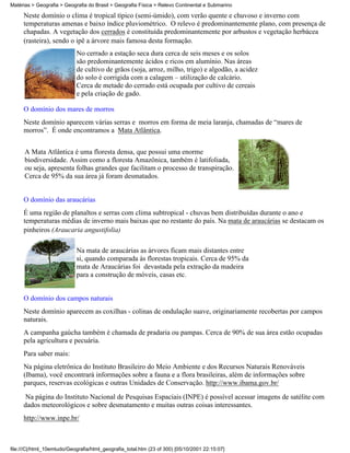 Matérias > Geografia > Geografia do Brasil > Geografia Física > Relevo Continental e Submarino

     Neste domínio o clima é tropical típico (semi-úmido), com verão quente e chuvoso e inverno com
     temperaturas amenas e baixo índice pluviométrico. O relevo é predominantemente plano, com presença de
     chapadas. A vegetação dos cerrados é constituída predominantemente por arbustos e vegetação herbácea
     (rasteira), sendo o ipê a árvore mais famosa desta formação.
                            No cerrado a estação seca dura cerca de seis meses e os solos
                            são predominantemente ácidos e ricos em alumínio. Nas áreas
                            de cultivo de grãos (soja, arroz, milho, trigo) e algodão, a acidez
                            do solo é corrigida com a calagem – utilização de calcário.
                            Cerca de metade do cerrado está ocupada por cultivo de cereais
                            e pela criação de gado.

     O domínio dos mares de morros
     Neste domínio aparecem várias serras e morros em forma de meia laranja, chamadas de “mares de
     morros”. É onde encontramos a Mata Atlântica.


      A Mata Atlântica é uma floresta densa, que possui uma enorme
      biodiversidade. Assim como a floresta Amazônica, também é latifoliada,
      ou seja, apresenta folhas grandes que facilitam o processo de transpiração.
      Cerca de 95% da sua área já foram desmatados.


     O domínio das araucárias
     É uma região de planaltos e serras com clima subtropical - chuvas bem distribuídas durante o ano e
     temperaturas médias de inverno mais baixas que no restante do país. Na mata de araucárias se destacam os
     pinheiros (Araucaria angustifolia)

                            Na mata de araucárias as árvores ficam mais distantes entre
                            si, quando comparada às florestas tropicais. Cerca de 95% da
                            mata de Araucárias foi devastada pela extração da madeira
                            para a construção de móveis, casas etc.


     O domínio dos campos naturais
     Neste domínio aparecem as coxilhas - colinas de ondulação suave, originariamente recobertas por campos
     naturais.
     A campanha gaúcha também é chamada de pradaria ou pampas. Cerca de 90% de sua área estão ocupadas
     pela agricultura e pecuária.
     Para saber mais:
     Na página eletrônica do Instituto Brasileiro do Meio Ambiente e dos Recursos Naturais Renováveis
     (Ibama), você encontrará informações sobre a fauna e a flora brasileiras, além de informações sobre
     parques, reservas ecológicas e outras Unidades de Conservação. http://www.ibama.gov.br/

      Na página do Instituto Nacional de Pesquisas Espaciais (INPE) é possível acessar imagens de satélite com
     dados meteorológicos e sobre desmatamento e muitas outras coisas interessantes.
     http://www.inpe.br/



file:///C|/html_10emtudo/Geografia/html_geografia_total.htm (23 of 300) [05/10/2001 22:15:07]
 