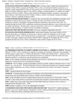 Matérias > Geografia > Geografia do Brasil > Geografia Física > Relevo Continental e Submarino

     Matérias > Geografia > Geografia Geral > AMÉRICA DO NORTE > Estados Unidos da América: 41_2-5

      ETAPAS DA EXPANSÃO NORTE-AMERICANA- a França vende a região da Louisiana para os
      Estados Unidos (1803); ocupação da Flórida (1819); o Texas, inicialmente território mexicano e, em
      seguida, estado independente na mãos de norte-americanos, foi anexado aos Estados Unidos da América
      após um conflito militar que durou 3 anos (1845); o Oregon, território britânico, é vendido aos Estados
      Unidos da América (1846); o México, pelo Tratado de Guadalupe-Hidalgo, reconhece a anexação do
      Novo México e da Califórnia aos EUA (1848); o México vende o Arizona pelo Tratado de Gadideu
      (1853); o Alasca é comprado da Rússia (1867)
      A QUESTÃO DO ESCRAVISMO- os estados do Sul, caracterizados pelo latifúndio exportador, eram
      baseados na mão-de-obra escrava negra; os estados do Norte, que desde o início da colonização
      conheciam comércio, minifúndios e pequenas indústrias domésticas, não tiveram escravismo. Na
      segunda metade do século XIX o capitalismo nortista pressiona pela abolição, o que era inaceitável para
      os estados meridionais. Resultou daí a “Guerra da Secessão” (1861- 65): os “confederados” (sulistas)
      contra a União (nortistas). A vitória do Norte consolidou a Federação
      SEGUNDA METADE DO SÉCULO XIX- tem início a expansão imperialista dos EUA
      ETAPAS DA EXPANSÃO IMPERIALISTA- pela Guerra Hispano-Americana (1898), os EUA
      anexam Porto Rico e as Filipinas; no mesmo ano, o Havaí e Guam são integrados aos EUA; pela
      “Emenda Platt” (1901), os EUA fazem de Cuba seu protetorado* , o que facultava intervenções militares
      na Ilha; construção e domínio do Canal do Panamá (1903); ocupação da Nicarágua (de 1912 a 1933);
      ocupação do Haiti (de 1814 a 1934); a Dinamarca vende as Ilhas Virgens aos EUA (1916)




     Matérias > Geografia > Geografia Geral > AMÉRICA DO NORTE > Estados Unidos da América: 41_3-5

      AS PRIMEIRAS POLÍTICAS NORTE-AMERICANAS PARA A AMÉRICA LATINA- “Doutrina
      Monroe” (1822): os EUA, desejosos de expulsar os europeus do continente, firmaram como princípio: “a
      América para os americanos”; a “Política do Big Stick” (“Política do Grande Porrete”, datada do início
      do século XX), definia o direito norte-americano de intervir na América Central de acordo com seus
      interesses políticos e econômicos, que não poderiam ser contrariados
      1917- os EUA entram na Primeira Guerra Mundial (1914-1918); a vitória dos EUA e dos seus aliados
      Inglaterra e França faz dos EUA uma potência mundial
      ANOS 20 - “Era Coolidge” grande prosperidade econômica, período também conhecido como os “anos
      loucos” ou a “era do jazz”. Os norte-americanos não só se tornaram dominantes nos mercados mundiais
      como também impuseram seus valores culturais ao mundo através do cinema e da música (“american
      way of life”)
      1929 - a queda da Bolsa de Nova Iorque
      ANOS 30 - a Grande Depressão (falências de indústrias; terras hipotecadas pelos pequenos proprietários
      que perdiam suas propriedades para os bancos; milhões de desempregados)
      1933 - eleito Presidente dos EUA Franklin Delano Roosevelt, que dá início ao “New Deal” (“Novo
      Acordo”): intervenção estatal na economia de mercado para recuperar a prosperidade norte-americana
      1941- o Japão ataca a base norte-americana de Pearl Harbor (Havaí), levando os EUA a entrar na
      Segunda Guerra Mundial (1939 – 1945)
      1945- termina o conflito e os EUA são superpotência mundial
      A PARTIR DA SEGUNDA METADE DA DÉCADA DE 1940- “Guerra Fria”: conflito ideológico,
      político e, por vezes, militar (guerras “limitadas”**) entre o Mundo Ocidental (capitalista) liderado pelos
      EUA e o Mundo Socialista, encabeçado pela União Soviética



file:///C|/html_10emtudo/Geografia/html_geografia_total.htm (231 of 300) [05/10/2001 22:15:21]
 