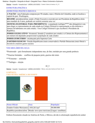Matérias > Geografia > Geografia do Brasil > Geografia Física > Relevo Continental e Submarino

     Matérias > Geografia > Geografia Geral > AMÉRICA DO NORTE > Estados Unidos da América: 41_5-5

     ESTRUTURA POLÍTICA
      ESTRUTURA POLÍTICA DOS EUA
      A NAÇÃO - uma Federação composta por 50 estados, mais o Distrito de Columbia, onde se localiza a
      capital do país: Washington.
      REGIME- presidencialista, sendo o Poder Executivo exercido por um Presidente da República eleito
      para mandato de 4 anos, podendo ser reeleito somente uma vez
      SISTEMA ELEITORAL PARA PRESIDÊNCIA - a população (sufrágio**** não obrigatório) vota
      para eleger os representantes de cada estado no Colégio Eleitoral (a representação se dá conforme o
      número de habitantes em cada estado). Esse Colégio Eleitoral é que escolherá o Presidente da
      República.
      PODER LEGISLATIVO - bicameral: Senado (2 senadores por estado) e a Câmara dos Representantes (
      um número de deputados proporcional à população de cada estado)
      PODER JUDICIÁRIO - encabeçado pela Suprema Corte
      PARTIDOS BÁSICOS - Partido Republicano (mais conservador) e Partido Democrata (mais liberal e
      favorável a maiores gastos sociais)

     VOCABULÁRIO DA AULA
     *Protetorado – país formalmente independente mas, de fato, tutelado por uma grande potência
     **Guerras limitadas – conflitos de pequeno porte, guerras não totais
     ***Fomentar – estimular
     ***Sufrágio - eleição
                                                                          42_5
     Matérias > Geografia > Geografia Geral > AMÉRICA DO NORTE > México, uma outra América do Norte: 42_1-5

     O MÉXICO,
     UMA OUTRA AMÉRICA DO NORTE




      Nome Oficial:                        Área:                                    População:
      Estados Unidos Mexicanos 1.958.201 km2               98.000.000
      República presidencialista Moeda: novo peso mexicano Língua: castelhano

     Embora fisicamente situado na América do Norte, o México, devido à colonização espanhola de caráter


file:///C|/html_10emtudo/Geografia/html_geografia_total.htm (233 of 300) [05/10/2001 22:15:21]
 