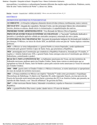 Matérias > Geografia > Geografia do Brasil > Geografia Física > Relevo Continental e Submarino

     mercantilista, é econômica e culturalmente bastante diferente das nações anglo-saxônicas. Podemos, assim,
     falar de uma “outra América do Norte” e, dessa vez, latina.


     Matérias > Geografia > Geografia Geral > AMÉRICA DO NORTE > México, uma outra América do Norte: 42_2-5

     HISTÓRICO
      MOMENTOS HISTÓRICOS FUNDAMENTAIS
      AS ORIGENS - civilizações indígenas altamente desenvolvidas (olmeca, teotihuacana, maia e asteca).
      SÉCULO XVI - chegada dos espanhóis. Hermán Cortés, um dos principais líderes dos colonizadores
      iniciais, domina os astecas, dando início à cristianização e à espanholização dos nativos.
      PRIMEIRO NOME ADMINISTRATIVO - Vice-Reinado do México (Nova Espanha).
      PRINCIPAIS ESTRUTURAS ECONÔMICAS COLONIAIS - a “hacienda” (latifúndio dedicado à
      pecuária e à produção agrícola voltada aos mercados europeus); mineração de ouro e prata.
      CUSTO SOCIAL DA COLONIZAÇÃO - boa parte da população indígena foi dizimada pelo trabalho e
      por doenças. O México, no início do século XIX, era definido como um país de “muita riqueza e máxima
      pobreza).
      1821 - o México se torna independente e o general Iturbe se coroou Imperador, sendo rapidamente
      substituído pelo general Antônio López de Santa Anna, que proclamou a República.
      1824 - promulgada uma Constituição que estabelecia a República Federativa, formada por 19 estados, 4
      regiões e 1 distrito federal (em 1836, o general Santa Anna outorgou uma nova Constituição que abolia o
      federalismo, centralizando o poder).
      REAÇÃO À NOVA CONSTITUIÇÃO - os habitantes americanos do Texas, um dos territórios da
      federação mexicana, pediram apoio aos Estados Unidos. Santa Anna venceu os americanos que se
      agruparam no forte de Álamo, mais foi batido e preso pelo exército norte americano (o Texas foi anexado
      aos Estados Unidos).
      1846 – 1848 - guerra entre os Estados Unidos e o México (vitoriosos, os norte americanos se apropriaram
      de mais da metade do território mexicano).
      1861 - a França estabelece no México um império “fantoche”* tendo como governante o Arquiduque
      Maximiliano de Habsburgo. O objetivo de Napoleão III, então imperador francês, era tirar proveito da
      Guerra da Secessão norte-americana para barrar a presença dos EUA na América Latina, que passaria, na
      opinião do líder francês, a ser “área de influência” do governo de Paris.
      1867 - o líder mexicano Benito Juárez, liderando a resistência, expulsa os franceses e restabelece a
      República.
      1876 - o general Porfírio Diaz toma o poder, dando início a 35 anos de ditadura.




file:///C|/html_10emtudo/Geografia/html_geografia_total.htm (234 of 300) [05/10/2001 22:15:21]
 