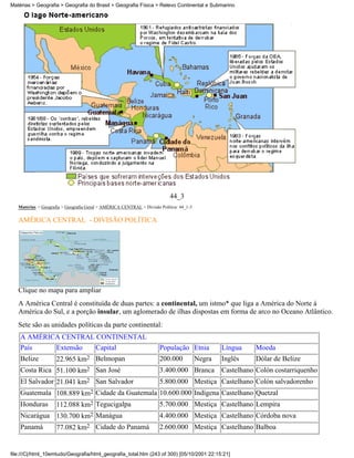 Matérias > Geografia > Geografia do Brasil > Geografia Física > Relevo Continental e Submarino




                                                                           44_3
   Matérias > Geografia > Geografia Geral > AMÉRICA CENTRAL > Divisão Política: 44_1-3

   AMÉRICA CENTRAL - DIVISÃO POLÍTICA




   Clique no mapa para ampliar
   A América Central é constituída de duas partes: a continental, um istmo* que liga a América do Norte à
   América do Sul, e a porção insular, um aglomerado de ilhas dispostas em forma de arco no Oceano Atlântico.
   Sete são as unidades políticas da parte continental:
    A AMÉRICA CENTRAL CONTINENTAL
    País             Extensão          Capital                        População Etnia            Língua     Moeda
    Belize           22.965 km2 Belmopan                              200.000            Negra   Inglês     Dólar de Belize
    Costa Rica 51.100 km2 San José                                    3.400.000 Branca           Castelhano Colón costarriquenho
    El Salvador 21.041 km2 San Salvador                               5.800.000 Mestiça Castelhano Colón salvadorenho
    Guatemala 108.889 km2 Cidade da Guatemala 10.600.000 Indígena Castelhano Quetzal
    Honduras         112.088 km2 Tegucigalpa                          5.700.000 Mestiça Castelhano Lempira
    Nicarágua 130.700 km2 Manágua                                     4.400.000 Mestiça Castelhano Córdoba nova
    Panamá           77.082 km2 Cidade do Panamá                      2.600.000 Mestiça Castelhano Balboa


file:///C|/html_10emtudo/Geografia/html_geografia_total.htm (243 of 300) [05/10/2001 22:15:21]
 