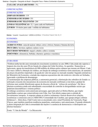 Matérias > Geografia > Geografia do Brasil > Geografia Física > Relevo Continental e Submarino

      TAXA DE ANALFABETISMO - 3%

     COMUNICAÇÕES
      COMUNICAÇÕES
      JORNAIS DIÁRIOS- 119
      EMISSORAS DE RÁDIO- 351
      EMISSORAS DE TELEVISÃO- 200
      LINHAS TELEFÔNICAS- 32, 1 para cada mil habitantes
      LIVROS- 10 títulos para cada 1 milhão de habitantes


     Matérias > Geografia > Geografia Geral > AMÉRICA CENTRAL > O Socialismo Tropical: Cuba: 46_5-5

     ECONOMIA
      ECONOMIA
      AGRICULTURA- cana-de-açúcar, tabaco, arroz; cítricos; banana e banana-da-terra
      PECUÁRIA- bovinos; eqüinos; suínos e aves
      RECURSOS MINERIAS- níquel; cobalto; cobre e cromita
      INDÚSTRIA- alimentícia, bebidas; charutos; química e mecânica


      CUBA HOJE
      “Embora tenha havido uma retomada do crescimento econômico no ano 2000, Cuba ainda não superou o
      impacto da crise dos anos 90 em função do colapso da União Soviética. As questões financeiras se
      agravaram, apesar da transferência de 800 milhões de dólares pelos cubanos que moram em Miami. Cada
      vez mais é difícil a obtenção de créditos, em função do embargo econômico norte-americano, do aumento
      de preços do petróleo importado e da queda do valor do açúcar no mercado mundial. Segundo estimativas
      do Ministério da Economia, a metade das empresas açucareiras não são rentáveis e deverão ser fechadas,
      agravando o problema do desemprego.
      A reestruturação das empresas públicas, a autonomia gerencial, a diminuição dos subsídios do Estado e a
      utilização crescente dos mecanismos da economia de mercado confirmam a rota lenta e gradual de
      reformas num sentido liberalizante apesar do discurso oficial de ‘reforço do socialismo’. De fato a
      abertura econômica ainda está subordinada a necessidade de controlar as desigualdades sociais que
      poderiam desestabilizar o sistema político.
      O embargo econômico norte-americano prossegue, agravado pela Lei Helms-Burton, que impõe
      penalidades a países que comercializam com Cuba. Isso Tem aberto espaço para a entrada de
      investimentos europeus. A resposta cubana ao relativo isolamento é buscar desenvolver relações
      econômicas e comerciais com a CARICOM (‘Comunidade das Caraíbas, que agrupa antigas colônias
      britânicas’). Além disso, Fidel Castro tem se encontrado com o atual Presidente da Venezuela, Hugo
      Chavez, quer também manifesta tendências populistas, estatizantes e anti-americanas. O grande obstáculo
      a plena integração de Cuba à comunidade das nações é a ausência de democracia e o desrespeito aos
      direitos humanos.”
      Fonte: “L’état du Monde” – La Découverte


                                                                          47_2


file:///C|/html_10emtudo/Geografia/html_geografia_total.htm (257 of 300) [05/10/2001 22:15:23]
 