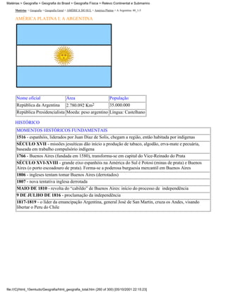 Matérias > Geografia > Geografia do Brasil > Geografia Física > Relevo Continental e Submarino

     Matérias > Geografia > Geografia Geral > AMÉRICA DO SUL > América Platina > A Argentina: 48_1-5

     AMÉRICA PLATINA I: A ARGENTINA




      Nome oficial                         Área                             População
      República da Argentina               2.780.092 Km2                    35.000.000
      República Presidencialista Moeda: peso argentino Língua: Castelhano

     HISTÓRICO
      MOMENTOS HISTÓRICOS FUNDAMENTAIS
      1516 - espanhóis, liderados por Juan Diaz de Solis, chegam a região, então habitada por indígenas
      SÉCULO XVII - missões jesuíticas dão início a produção de tabaco, algodão, erva-mate e pecuária,
      baseada em trabalho compulsório indígena
      1766 - Buenos Aires (fundada em 1580), transforma-se em capital do Vice-Reinado do Prata
      SÉCULO XVI-XVIII - grande eixo espanhóis na América do Sul é Potosi (minas de prata) e Buenos
      Aires (o porto escoadouro de prata). Forma-se a poderosa burguesia mercantil em Buenos Aires
      1806 - ingleses tentam tomar Buenos Aires (derrotados)
      1807 - nova tentativa inglesa derrotada
      MAIO DE 1810 - revolta do “cabildo” de Buenos Aires: início do processo de independência
      9 DE JULHO DE 1816 - proclamação da independência
      1817-1819 - o líder da emancipação Argentina, general José de San Martin, cruza os Andes, visando
      libertar o Peru do Chile




file:///C|/html_10emtudo/Geografia/html_geografia_total.htm (260 of 300) [05/10/2001 22:15:23]
 