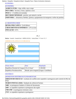 Matérias > Geografia > Geografia do Brasil > Geografia Física > Relevo Continental e Submarino

     ECONOMIA
      ECONOMIA
      AGRICULTURA - trigo, milho, soja e sorgo
      PECUÁRIA - bovinos, ovinos, caprinos e aves
      PESCA - 1.3 milhões de toneladas
      RECURSOS MINERAIS - petróleo, gás natural e carvão
      INDÚSTRIA - alimentícia, bebidas, química, equipamentos de transporte e refino de petróleo


      A ARGENTINA HOJE
      RENDA PER CAPITA - 8 mil dólares
      CRESCIMENTO ECONÔMICO - 3,5% ao ano
      INFLAÇÃO - 0,5%


                                                                           49_3
     Matérias > Geografia > Geografia Geral > AMÉRICA DO SUL > América Platina > O Uruguai: 49_1-3

     AMÉRICA PLATINA II: O URUGUAI




      Nome oficial                               Área                            População
      República Oriental do Uruguai 176.215 Km2                                  3.200.000
      República Presidencialista                 Moeda: peso uruguaio Língua: Castelhano

     HISTÓRICO
      MOMENTOS HISTÓRICOS FUNDAMENTAIS
      ORIGEM DO URUGUAI - resultante do conflito entre espanhóis e portugueses pelo controle do Rio da
      Prata
      MARCO INICIAL (1624) - fundação da colônia de Soriano
      1680 - os portugueses fundam a Colônia do Sacramento
      1683 - os espanhóis expulsam os portugueses das região
      1705-1705 - os portugueses retomam a área
      1715 - os espanhóis expulsam os portugueses


file:///C|/html_10emtudo/Geografia/html_geografia_total.htm (264 of 300) [05/10/2001 22:15:23]
 