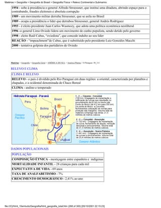Matérias > Geografia > Geografia do Brasil > Geografia Física > Relevo Continental e Submarino

      1954 - sobe à presidência o general Alfredo Stroessner, que institui uma ditadura, abrindo espaço para o
      contrabando, fraudes eleitorais e absoluta corrupção
      1989 - um movimento militar derruba Stroessner, que se asila no Brasil
      1989 - ocupa a presidência o líder que derrubou Stroessner, general Andrés Rodríguez
      1993 - é eleito presidente Juan Carlos Wasmozy, que adota uma política econômica neoliberal
      1996 -o general Limo Oviedo lidera um movimento de cunho populista, sendo detido pelo governo
      1998 - eleito Raúl Cubas, “oviedista”, que concede indulto ao seu líder
      REAÇÃO - “impeachment”de Cubas, que é substituído pelo presidente Luiz Gonzáles Macchi
      2000 - tentativa golpista dos partidários de Oviedo




     Matérias > Geografia > Geografia Geral > AMÉRICA DO SUL > América Platina > O Paraguai: 50_3-4

     RELEVO E CLIMA
      CLIMA E RELEVO
      RELEVO - o país é dividido pelo Rio Paraguai em duas regiões: a oriental, caracterizada por planaltos e
      chapadas, e a ocidental denominada de Chaco Boreal
      CLIMA - andino e temperado




     DADOS POPULACIONAIS
      POPULAÇÃO
      COMPOSIÇÃO ÉTNICA - mestiçagem entre espanhóis e indígenas
      MORTALIDADE INFANTIL - 28 crianças para cada mil
      EXPECTATIVA DE VIDA - 69 anos
      TAXA DE ANALFABETISMO - 7%
      CRESCIMENTO DEMOGRÁFICO - 2,41% ao ano




file:///C|/html_10emtudo/Geografia/html_geografia_total.htm (268 of 300) [05/10/2001 22:15:23]
 